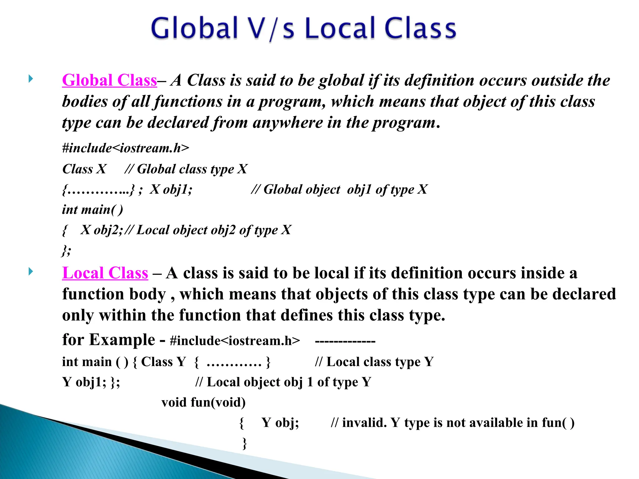  Global Class– A Class is said to be global if its definition occurs outside the
bodies of all functions in a program, which means that object of this class
type can be declared from anywhere in the program.
#include<iostream.h>
Class X // Global class type X
{…………..} ; X obj1; // Global object obj1 of type X
int main( )
{ X obj2;// Local object obj2 of type X
};
 Local Class – A class is said to be local if its definition occurs inside a
function body , which means that objects of this class type can be declared
only within the function that defines this class type.
for Example - #include<iostream.h> -------------
int main ( ) { Class Y { ………… } // Local class type Y
Y obj1; }; // Local object obj 1 of type Y
void fun(void)
{ Y obj; // invalid. Y type is not available in fun( )
}
 
