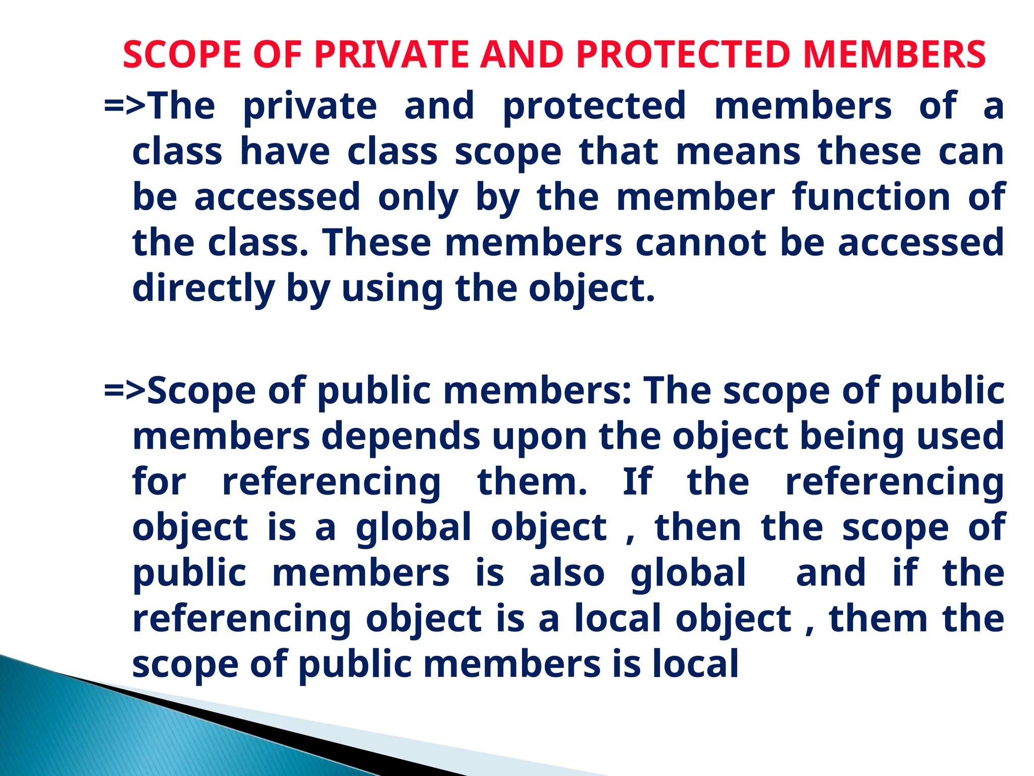 SCOPE OF PRIVATE AND PROTECTED MEMBERS
=>The private and protected members of a
class have class scope that means these can
be accessed only by the member function of
the class. These members cannot be accessed
directly by using the object.
=>Scope of public members: The scope of public
members depends upon the object being used
for referencing them. If the referencing
object is a global object , then the scope of
public members is also global and if the
referencing object is a local object , them the
scope of public members is local
 