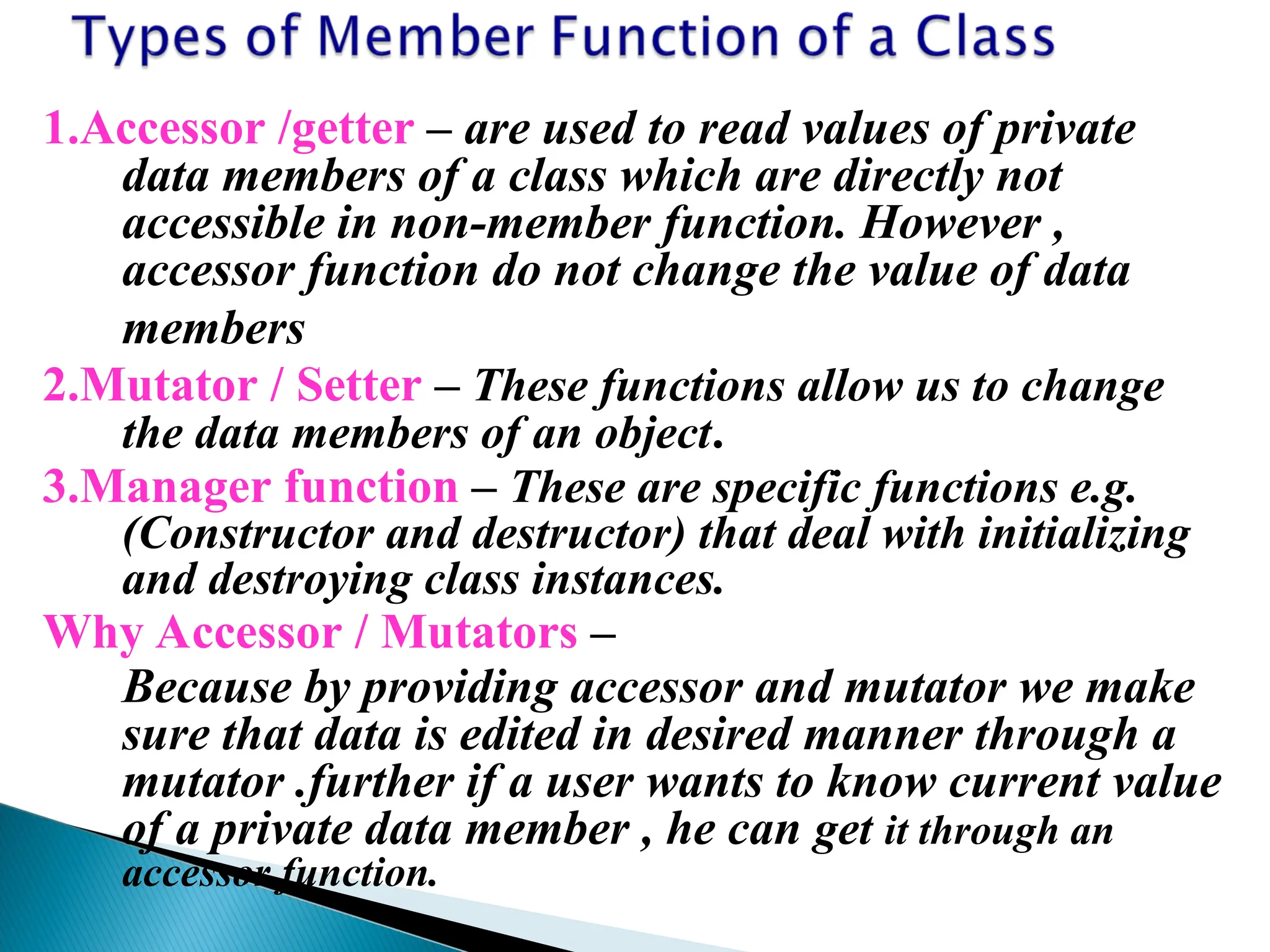1.Accessor /getter – are used to read values of private
data members of a class which are directly not
accessible in non-member function. However ,
accessor function do not change the value of data
members
2.Mutator / Setter – These functions allow us to change
the data members of an object.
3.Manager function – These are specific functions e.g.
(Constructor and destructor) that deal with initializing
and destroying class instances.
Why Accessor / Mutators –
Because by providing accessor and mutator we make
sure that data is edited in desired manner through a
mutator .further if a user wants to know current value
of a private data member , he can get it through an
accessor function.
 