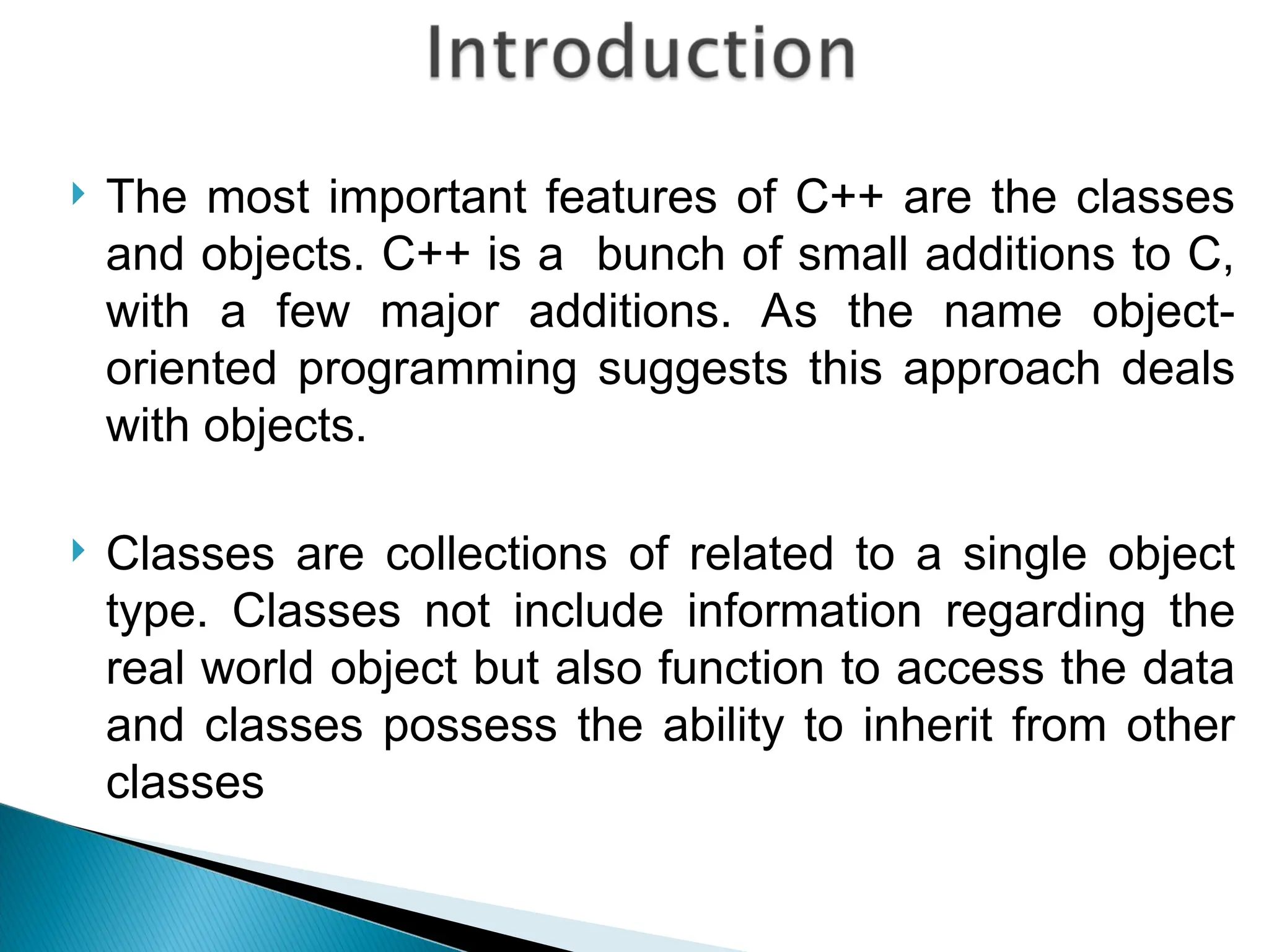  The most important features of C++ are the classes
and objects. C++ is a bunch of small additions to C,
with a few major additions. As the name object-
oriented programming suggests this approach deals
with objects.
 Classes are collections of related to a single object
type. Classes not include information regarding the
real world object but also function to access the data
and classes possess the ability to inherit from other
classes
 