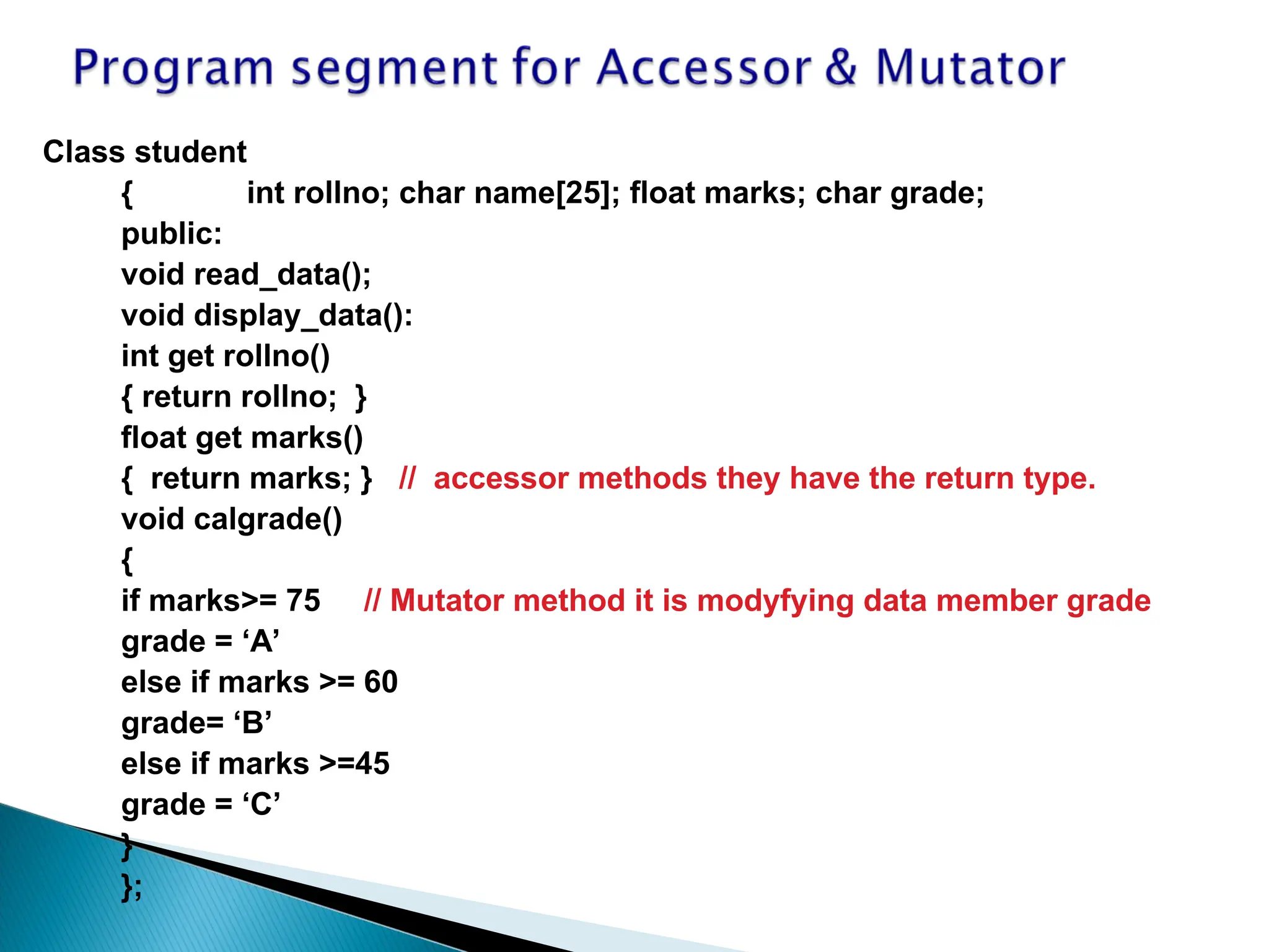 Class student
{ int rollno; char name[25]; float marks; char grade;
public:
void read_data();
void display_data():
int get rollno()
{ return rollno; }
float get marks()
{ return marks; } // accessor methods they have the return type.
void calgrade()
{
if marks>= 75 // Mutator method it is modyfying data member grade
grade = ‘A’
else if marks >= 60
grade= ‘B’
else if marks >=45
grade = ‘C’
}
};
 
