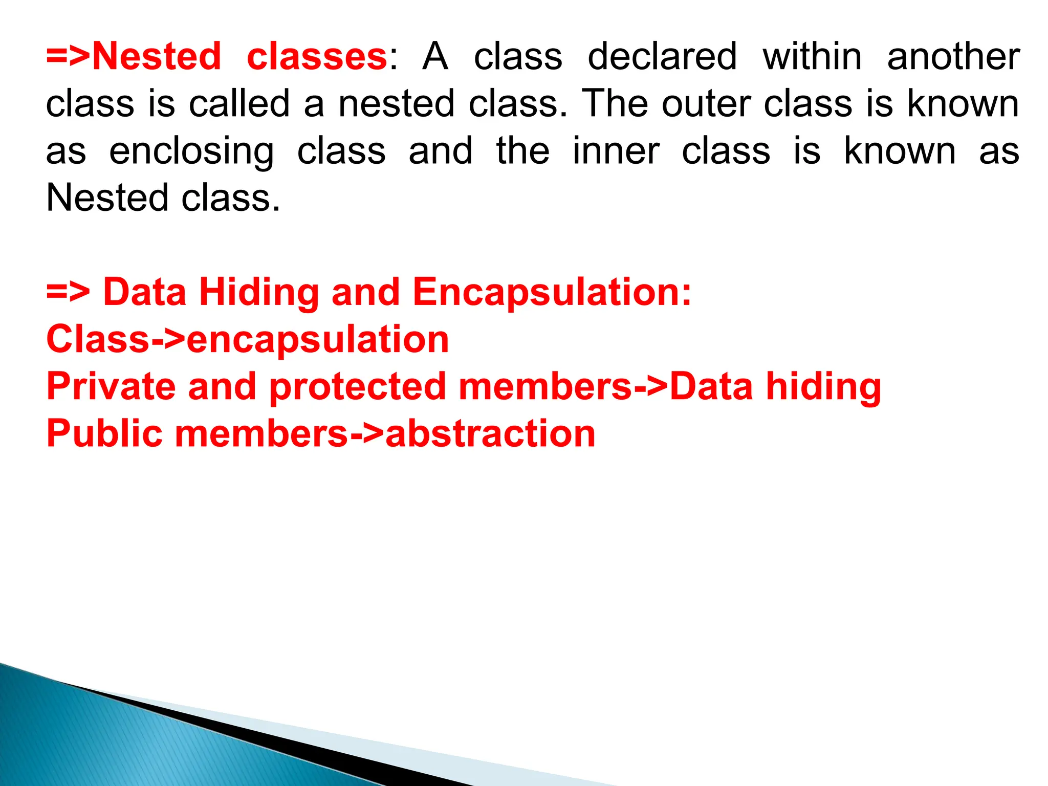 =>Nested classes: A class declared within another
class is called a nested class. The outer class is known
as enclosing class and the inner class is known as
Nested class.
=> Data Hiding and Encapsulation:
Class->encapsulation
Private and protected members->Data hiding
Public members->abstraction
 