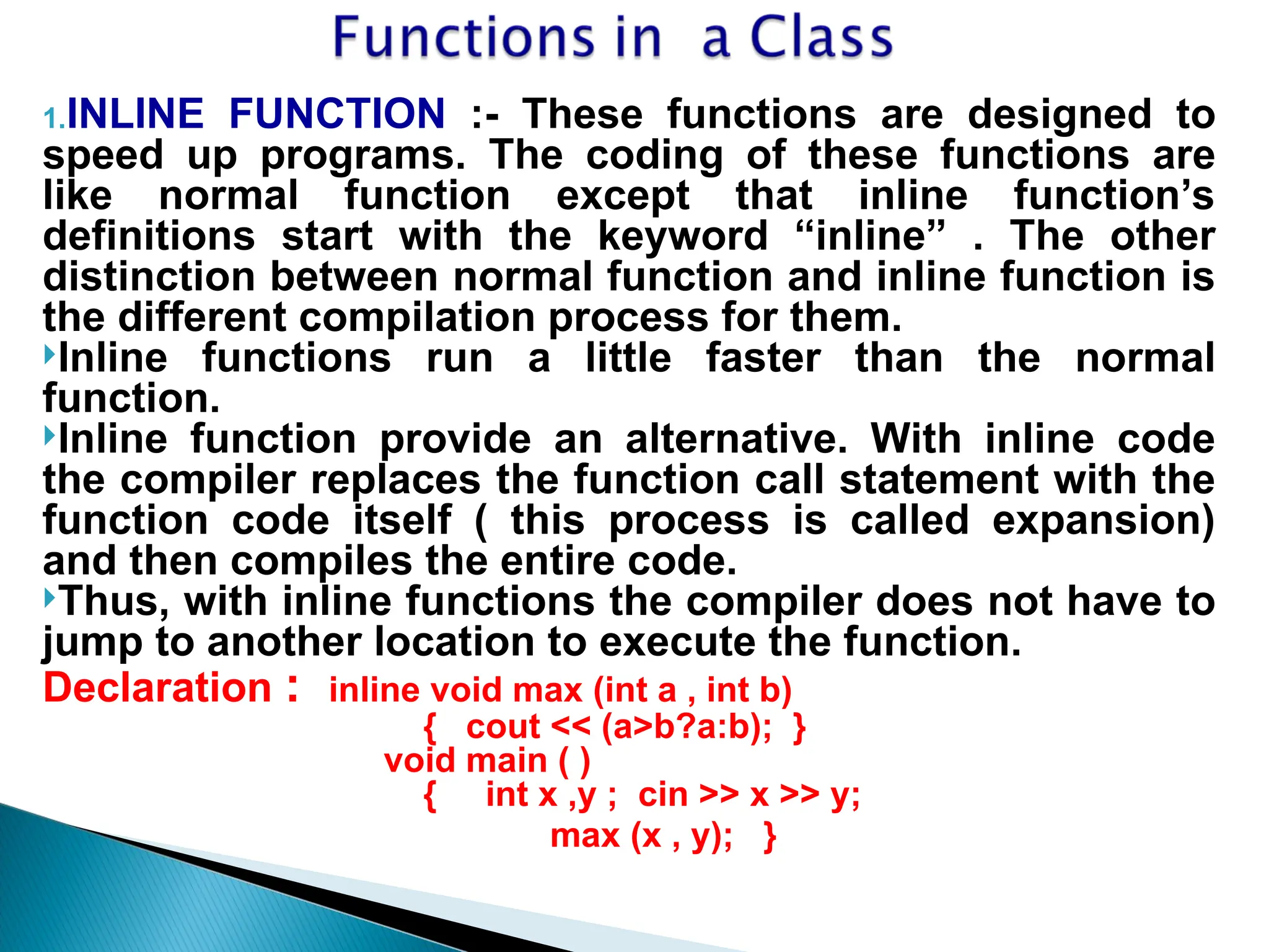 1.INLINE FUNCTION :- These functions are designed to
speed up programs. The coding of these functions are
like normal function except that inline function’s
definitions start with the keyword “inline” . The other
distinction between normal function and inline function is
the different compilation process for them.
Inline functions run a little faster than the normal
function.
Inline function provide an alternative. With inline code
the compiler replaces the function call statement with the
function code itself ( this process is called expansion)
and then compiles the entire code.
Thus, with inline functions the compiler does not have to
jump to another location to execute the function.
Declaration : inline void max (int a , int b)
{ cout << (a>b?a:b); }
void main ( )
{ int x ,y ; cin >> x >> y;
max (x , y); }
 