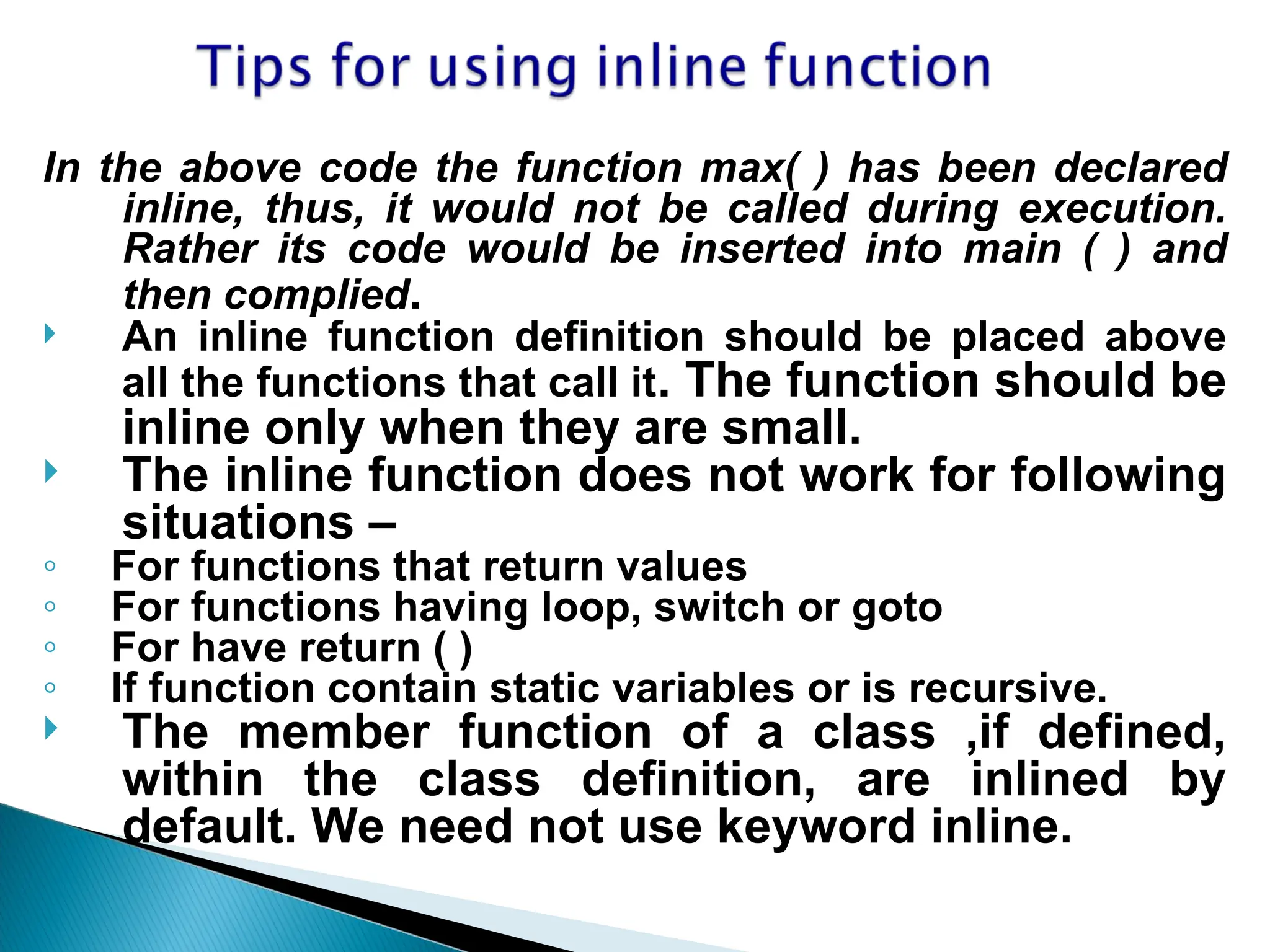In the above code the function max( ) has been declared
inline, thus, it would not be called during execution.
Rather its code would be inserted into main ( ) and
then complied.
 An inline function definition should be placed above
all the functions that call it. The function should be
inline only when they are small.
 The inline function does not work for following
situations –
◦ For functions that return values
◦ For functions having loop, switch or goto
◦ For have return ( )
◦ If function contain static variables or is recursive.
 The member function of a class ,if defined,
within the class definition, are inlined by
default. We need not use keyword inline.
 