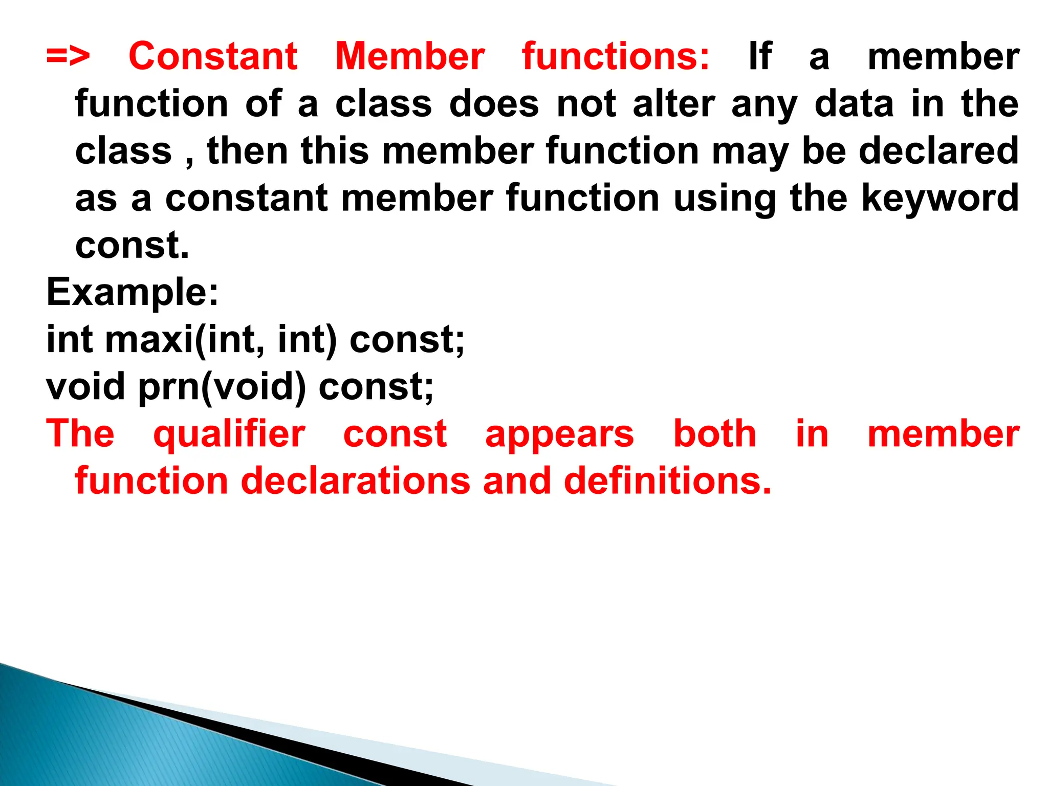 => Constant Member functions: If a member
function of a class does not alter any data in the
class , then this member function may be declared
as a constant member function using the keyword
const.
Example:
int maxi(int, int) const;
void prn(void) const;
The qualifier const appears both in member
function declarations and definitions.
 