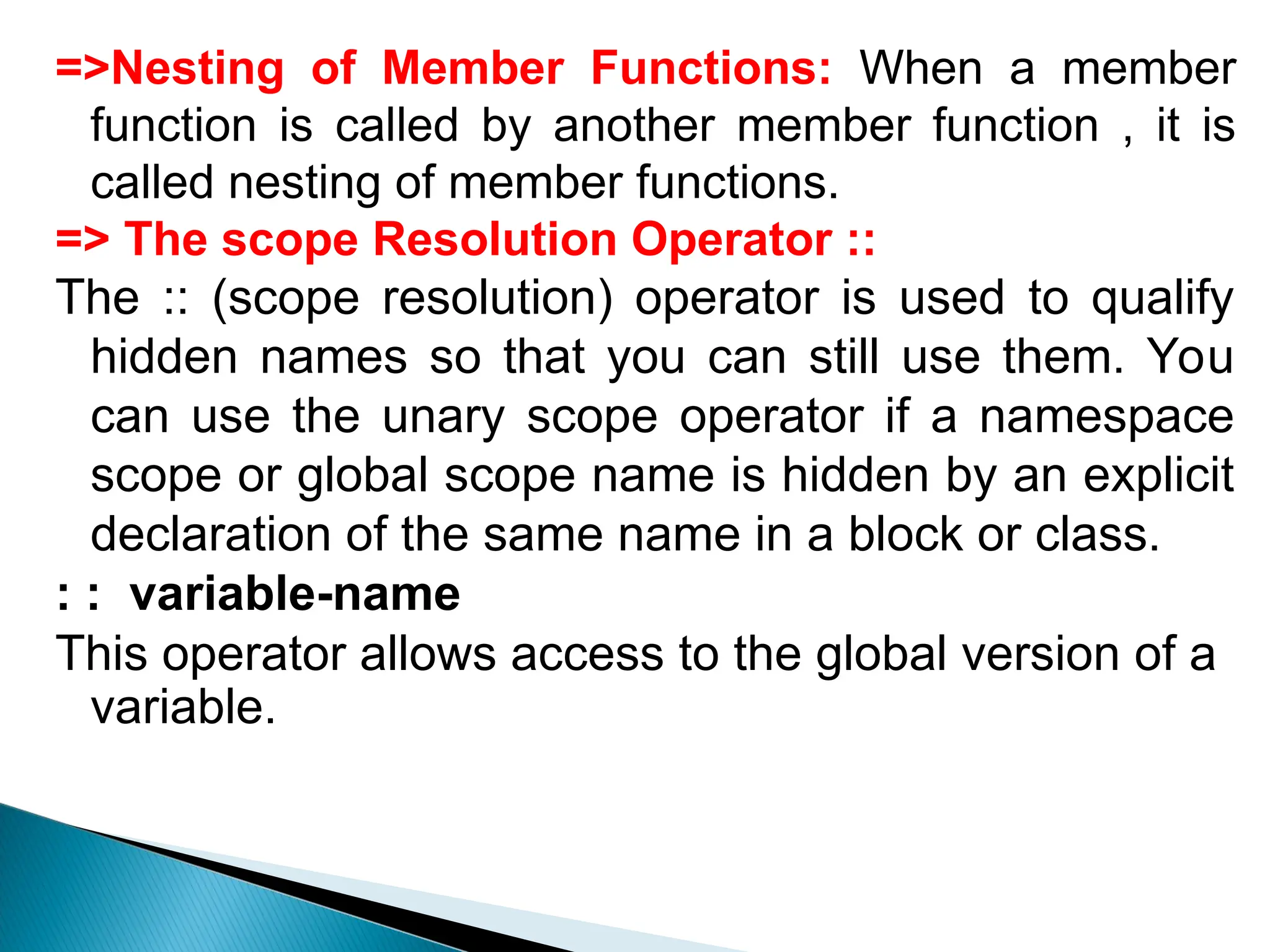 =>Nesting of Member Functions: When a member
function is called by another member function , it is
called nesting of member functions.
=> The scope Resolution Operator ::
The :: (scope resolution) operator is used to qualify
hidden names so that you can still use them. You
can use the unary scope operator if a namespace
scope or global scope name is hidden by an explicit
declaration of the same name in a block or class.
: : variable-name
This operator allows access to the global version of a
variable.
 