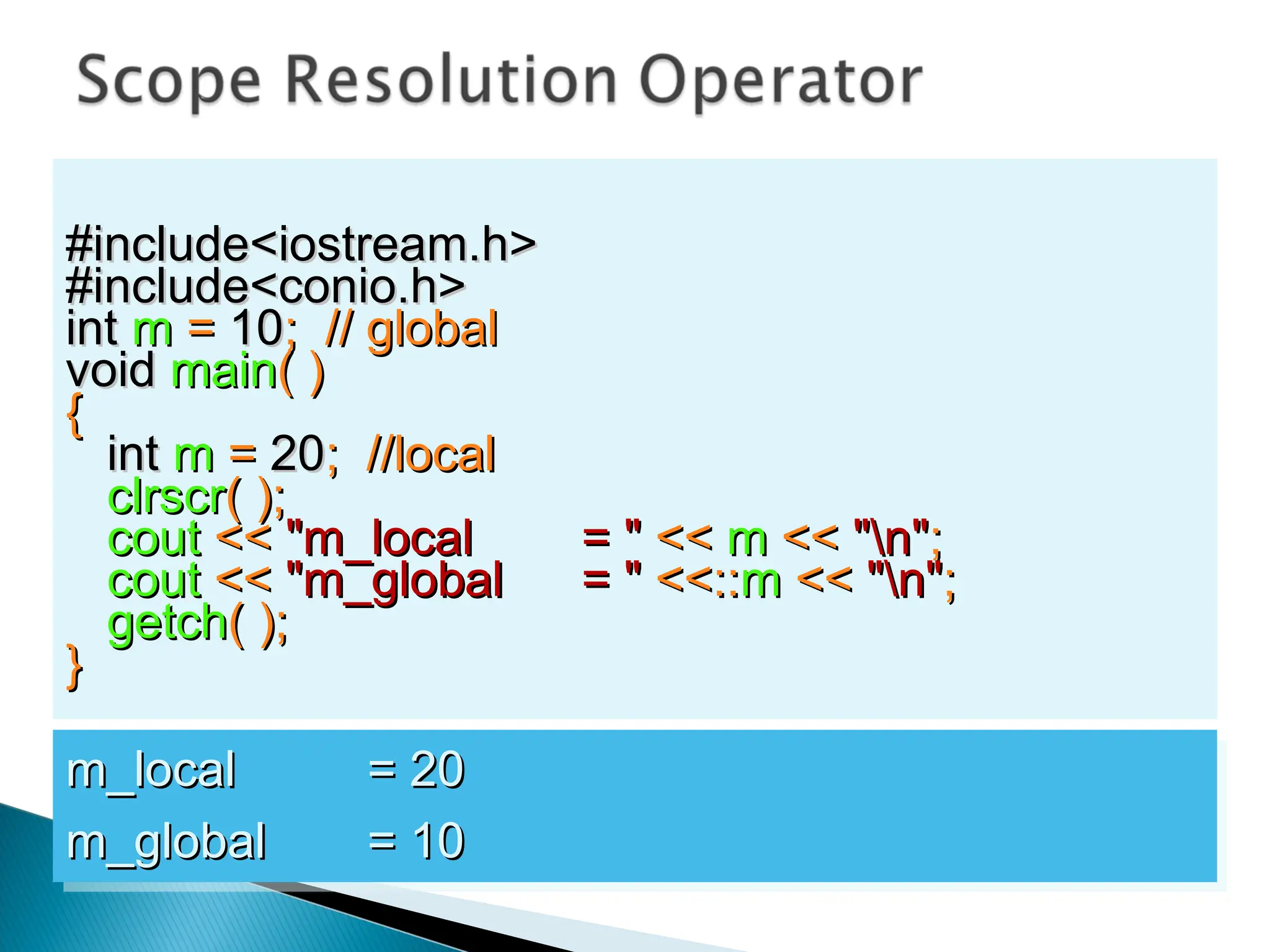 #include<iostream.h>
#include<iostream.h>
#include<conio.h>
#include<conio.h>
int
int m
m =
= 10
10; // global
; // global
void
void main
main( )
( )
{
{
int
int m
m =
= 20
20; //local
; //local
clrscr
clrscr( );
( );
cout
cout <<
<< "m_local
"m_local = "
= " <<
<< m
m <<
<< "n"
"n";
;
cout
cout <<
<< "m_global
"m_global = "
= " <<::
<<::m
m <<
<< "n"
"n";
;
getch
getch( );
( );
}
}
m_local
m_local = 20
= 20
m_global
m_global = 10
= 10
 