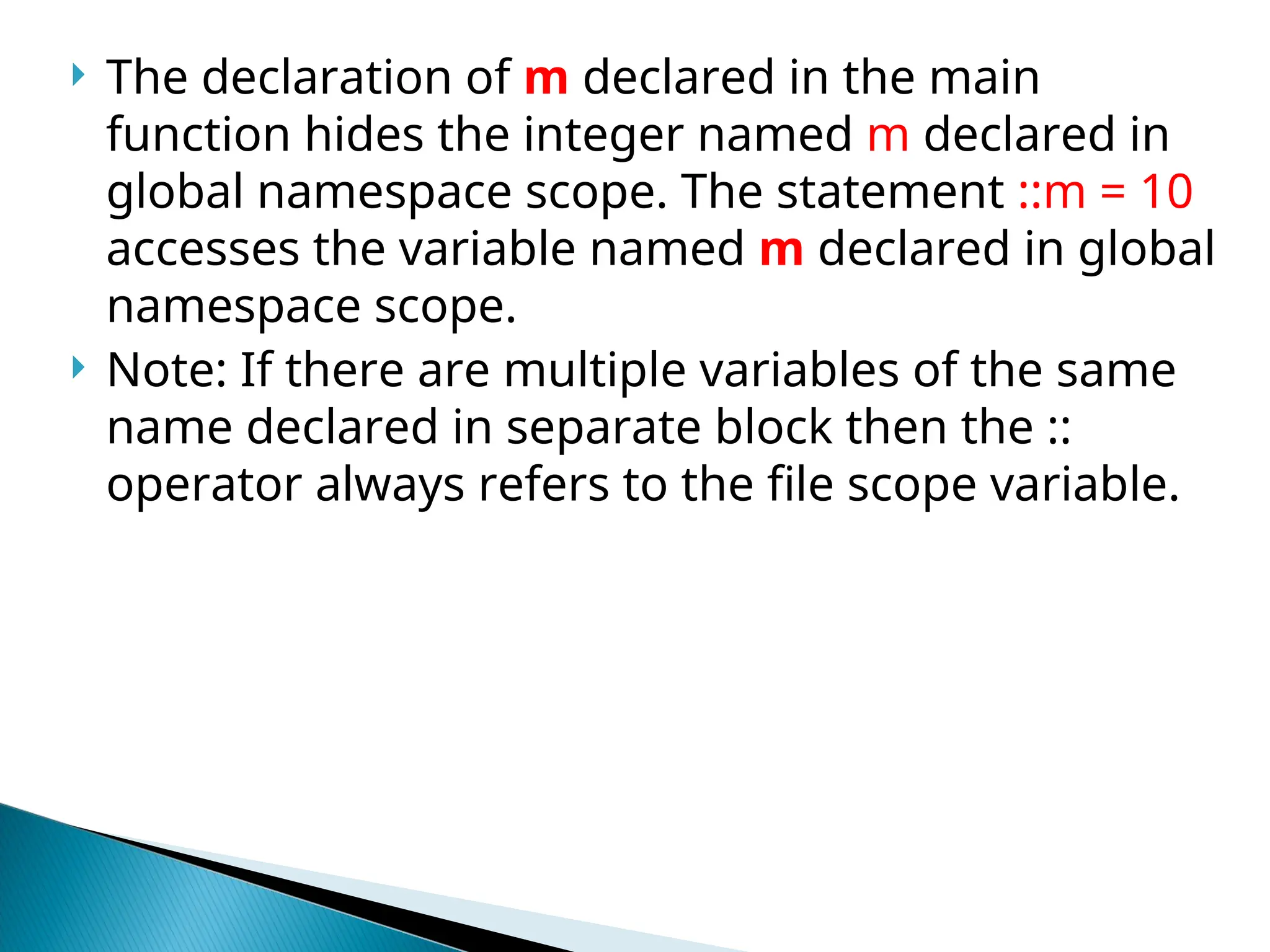 The declaration of m declared in the main
function hides the integer named m declared in
global namespace scope. The statement ::m = 10
accesses the variable named m declared in global
namespace scope.
 Note: If there are multiple variables of the same
name declared in separate block then the ::
operator always refers to the file scope variable.
 
