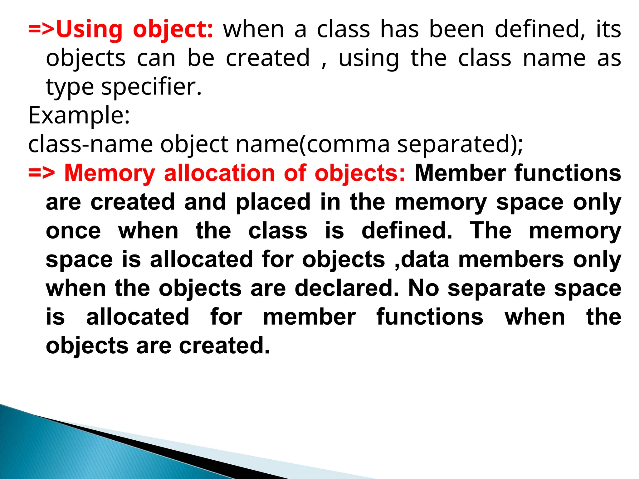 =>Using object: when a class has been defined, its
objects can be created , using the class name as
type specifier.
Example:
class-name object name(comma separated);
=> Memory allocation of objects: Member functions
are created and placed in the memory space only
once when the class is defined. The memory
space is allocated for objects ,data members only
when the objects are declared. No separate space
is allocated for member functions when the
objects are created.
 