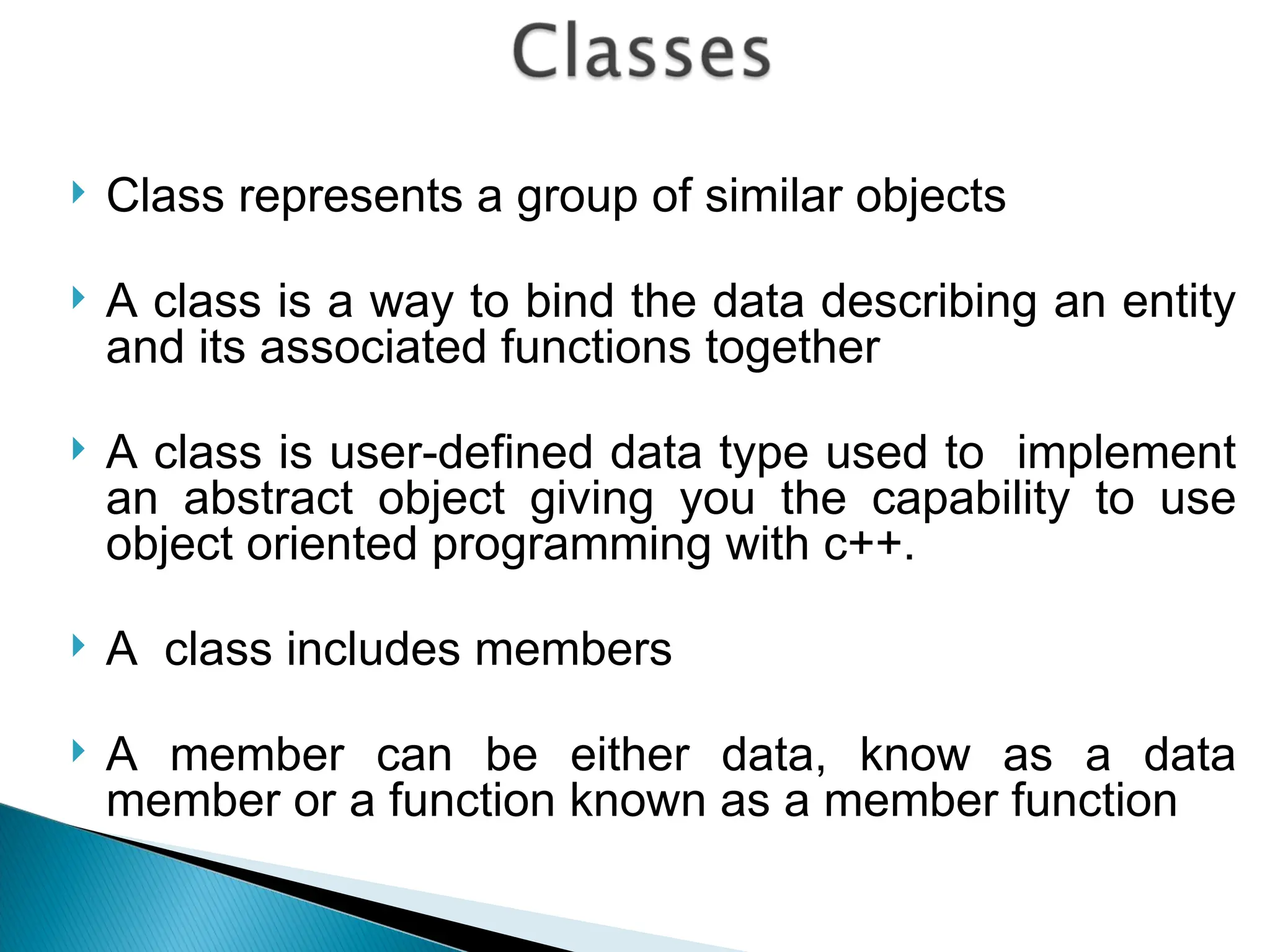  Class represents a group of similar objects
 A class is a way to bind the data describing an entity
and its associated functions together
 A class is user-defined data type used to implement
an abstract object giving you the capability to use
object oriented programming with c++.
 A class includes members
 A member can be either data, know as a data
member or a function known as a member function
 