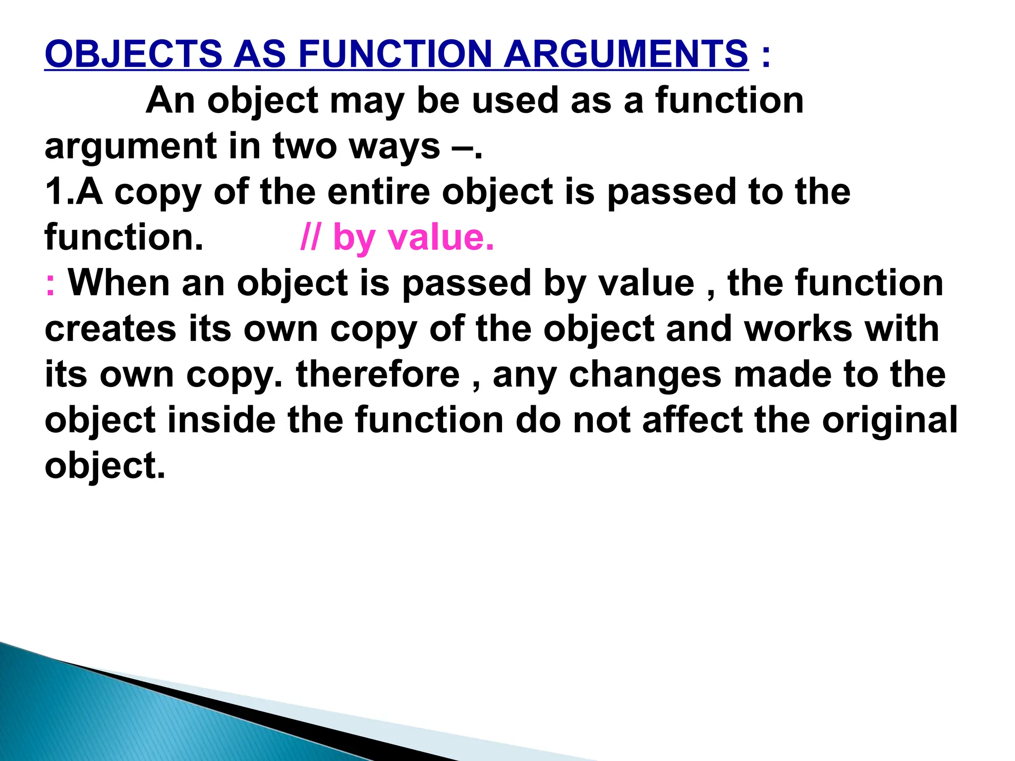 OBJECTS AS FUNCTION ARGUMENTS :
An object may be used as a function
argument in two ways –.
1.A copy of the entire object is passed to the
function. // by value.
: When an object is passed by value , the function
creates its own copy of the object and works with
its own copy. therefore , any changes made to the
object inside the function do not affect the original
object.
 