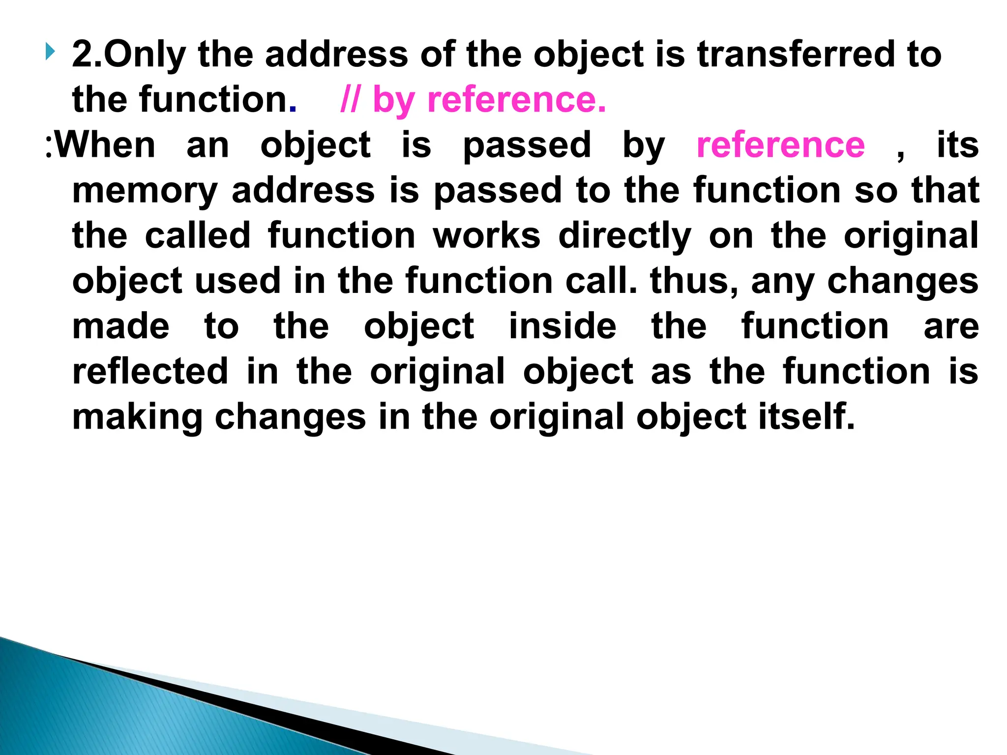  2.Only the address of the object is transferred to
the function. // by reference.
:When an object is passed by reference , its
memory address is passed to the function so that
the called function works directly on the original
object used in the function call. thus, any changes
made to the object inside the function are
reflected in the original object as the function is
making changes in the original object itself.
 