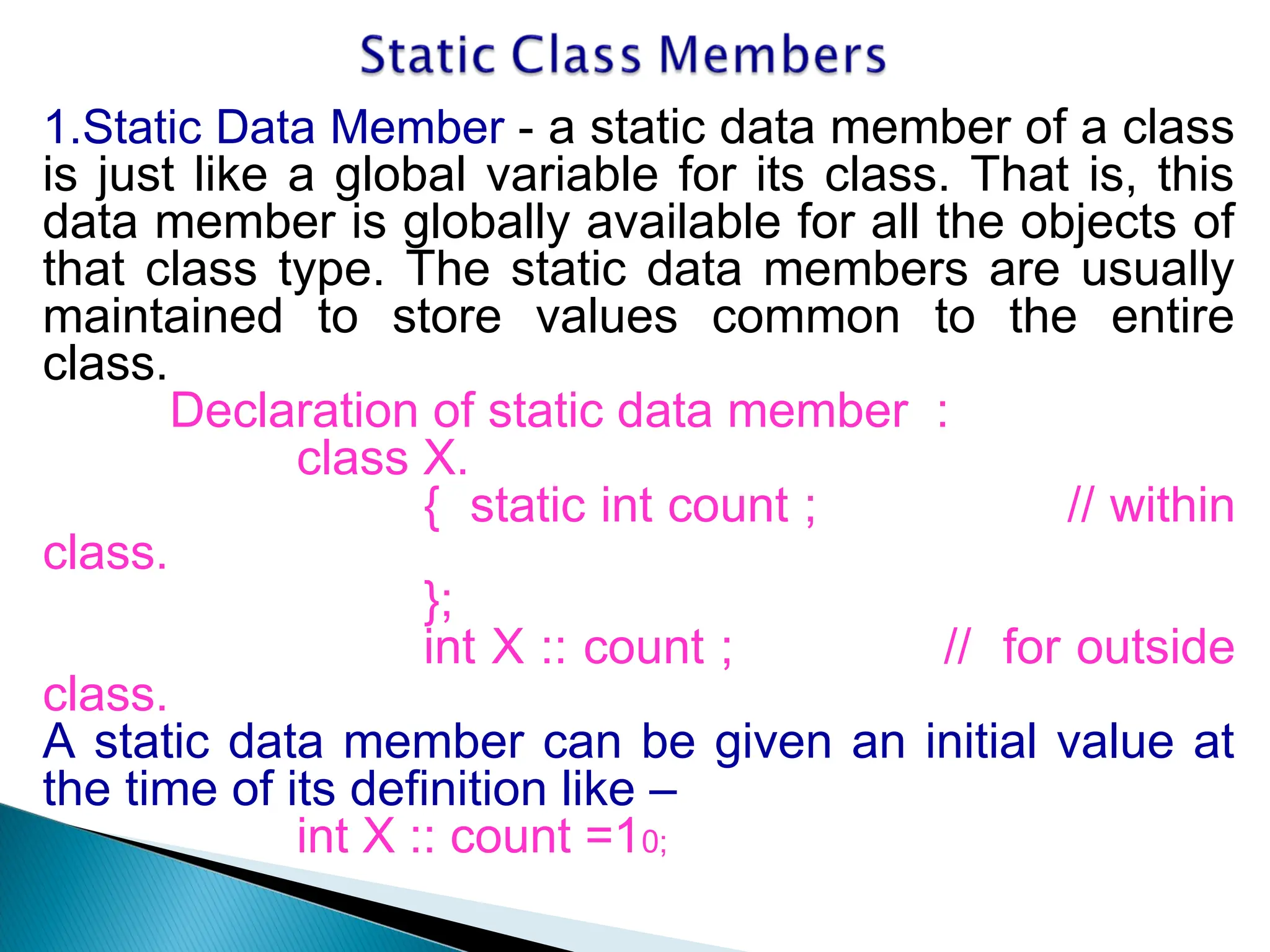 1.Static Data Member - a static data member of a class
is just like a global variable for its class. That is, this
data member is globally available for all the objects of
that class type. The static data members are usually
maintained to store values common to the entire
class.
Declaration of static data member :
class X.
{ static int count ; // within
class.
};
int X :: count ; // for outside
class.
A static data member can be given an initial value at
the time of its definition like –
int X :: count =10;
 