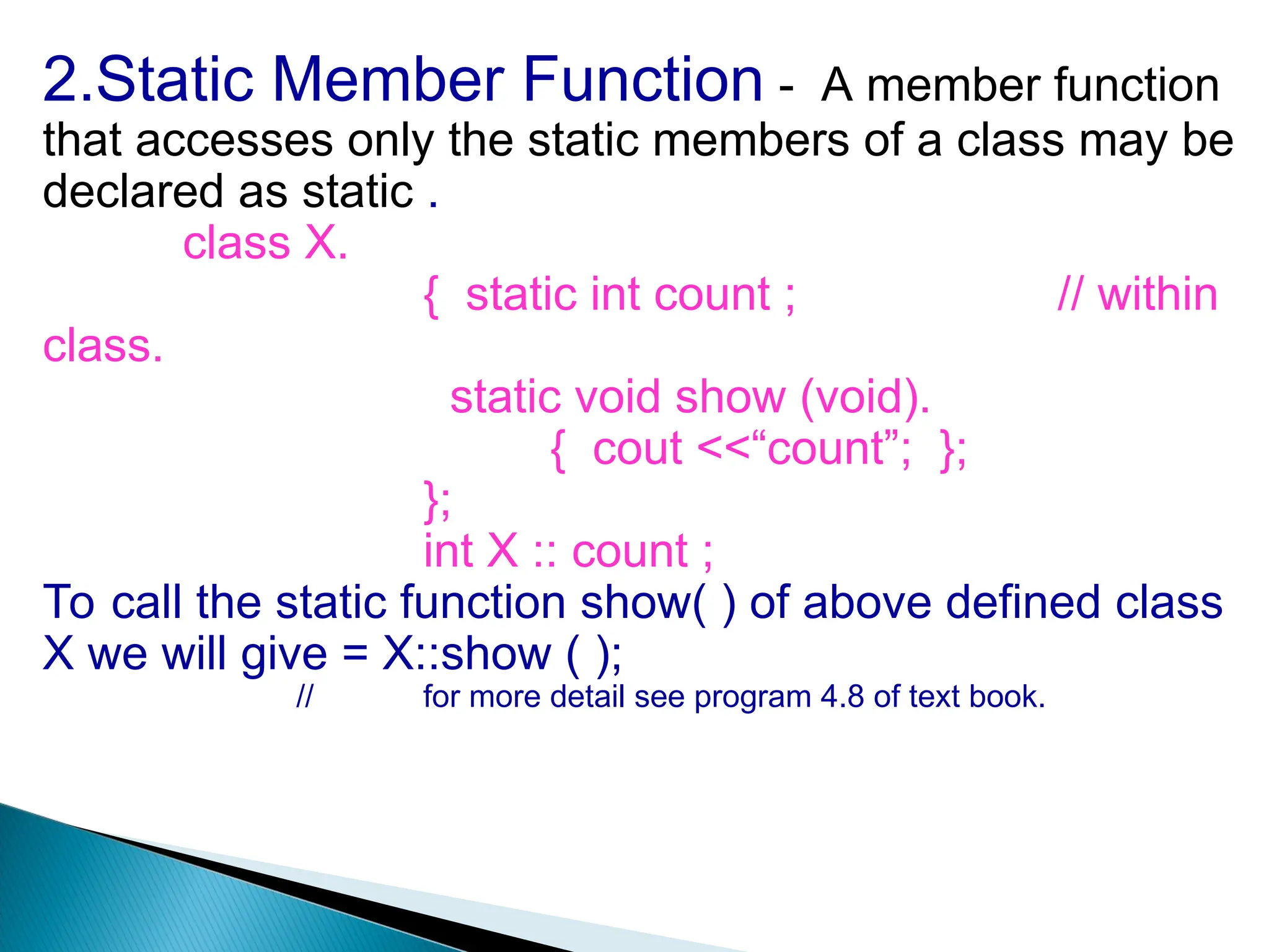 2.Static Member Function - A member function
that accesses only the static members of a class may be
declared as static .
class X.
{ static int count ; // within
class.
static void show (void).
{ cout <<“count”; };
};
int X :: count ;
To call the static function show( ) of above defined class
X we will give = X::show ( );
// for more detail see program 4.8 of text book.
 