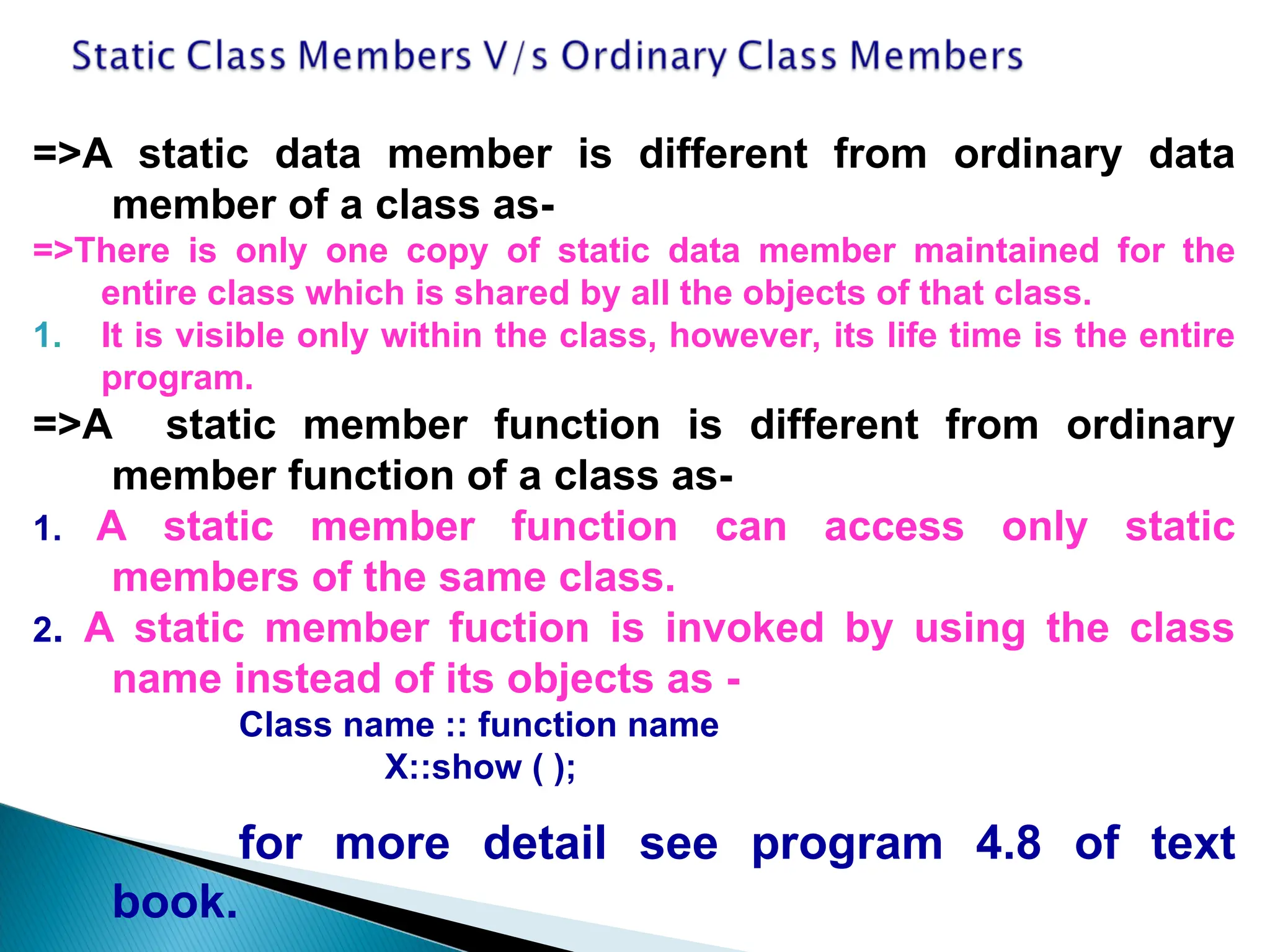 =>A static data member is different from ordinary data
member of a class as-
=>There is only one copy of static data member maintained for the
entire class which is shared by all the objects of that class.
1. It is visible only within the class, however, its life time is the entire
program.
=>A static member function is different from ordinary
member function of a class as-
1. A static member function can access only static
members of the same class.
2. A static member fuction is invoked by using the class
name instead of its objects as -
Class name :: function name
X::show ( );
for more detail see program 4.8 of text
book.
 