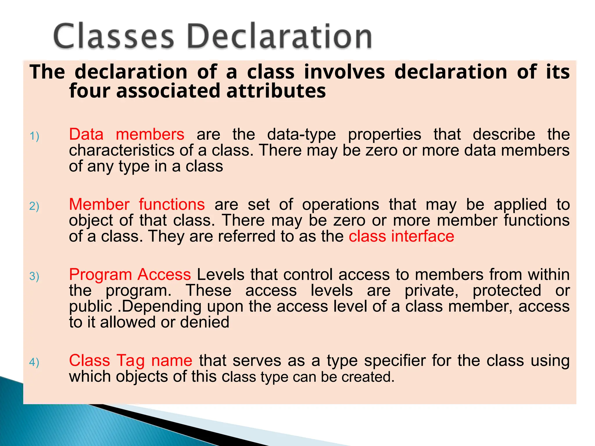 The declaration of a class involves declaration of its
four associated attributes
1) Data members are the data-type properties that describe the
characteristics of a class. There may be zero or more data members
of any type in a class
2) Member functions are set of operations that may be applied to
object of that class. There may be zero or more member functions
of a class. They are referred to as the class interface
3) Program Access Levels that control access to members from within
the program. These access levels are private, protected or
public .Depending upon the access level of a class member, access
to it allowed or denied
4) Class Tag name that serves as a type specifier for the class using
which objects of this class type can be created.
 