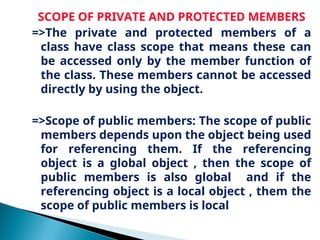 SCOPE OF PRIVATE AND PROTECTED MEMBERS
=>The private and protected members of a
class have class scope that means these can
be accessed only by the member function of
the class. These members cannot be accessed
directly by using the object.
=>Scope of public members: The scope of public
members depends upon the object being used
for referencing them. If the referencing
object is a global object , then the scope of
public members is also global and if the
referencing object is a local object , them the
scope of public members is local
 