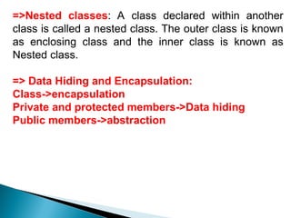 =>Nested classes: A class declared within another
class is called a nested class. The outer class is known
as enclosing class and the inner class is known as
Nested class.
=> Data Hiding and Encapsulation:
Class->encapsulation
Private and protected members->Data hiding
Public members->abstraction
 
