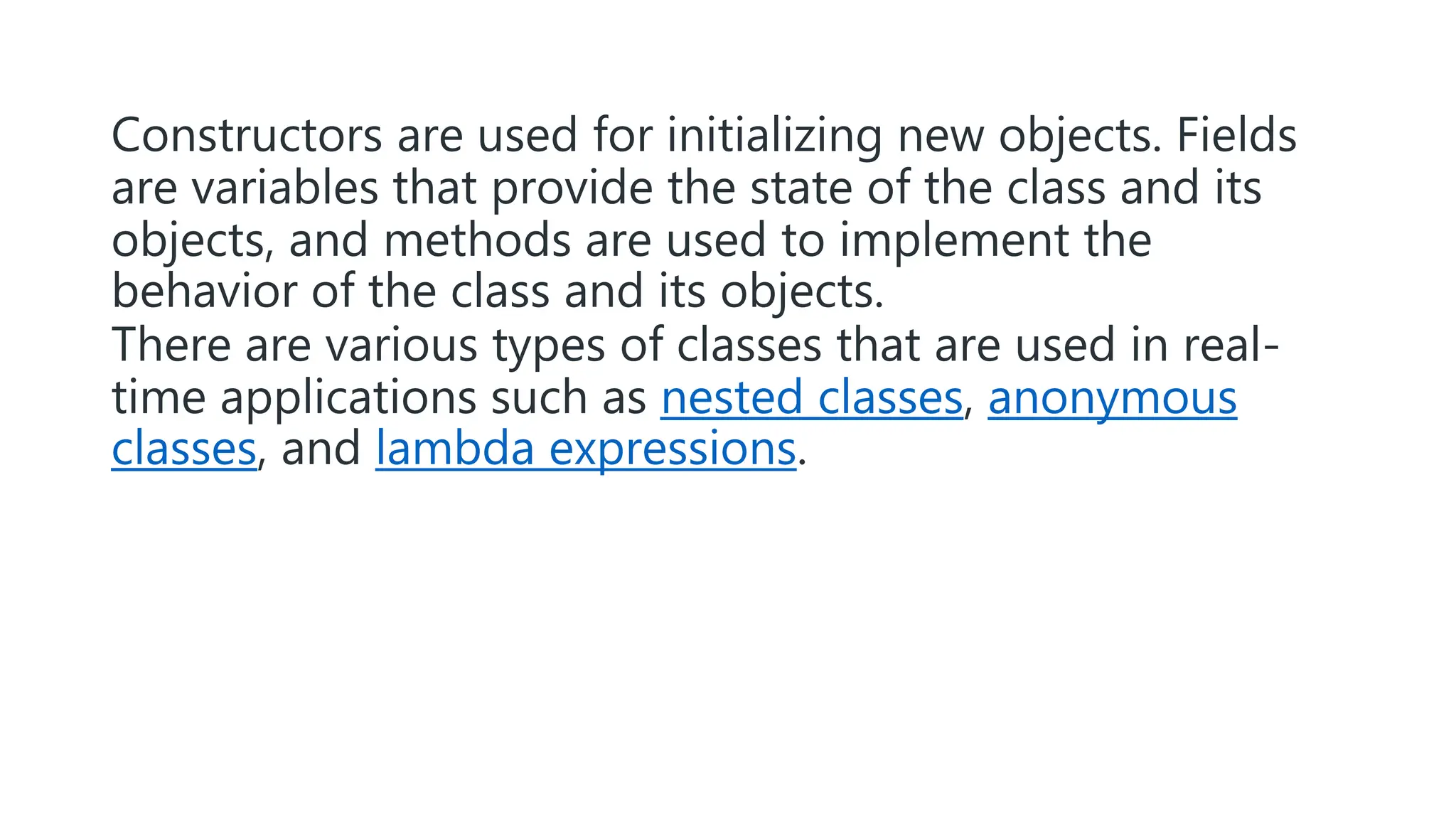 Constructors are used for initializing new objects. Fields
are variables that provide the state of the class and its
objects, and methods are used to implement the
behavior of the class and its objects.
There are various types of classes that are used in real-
time applications such as nested classes, anonymous
classes, and lambda expressions.
 