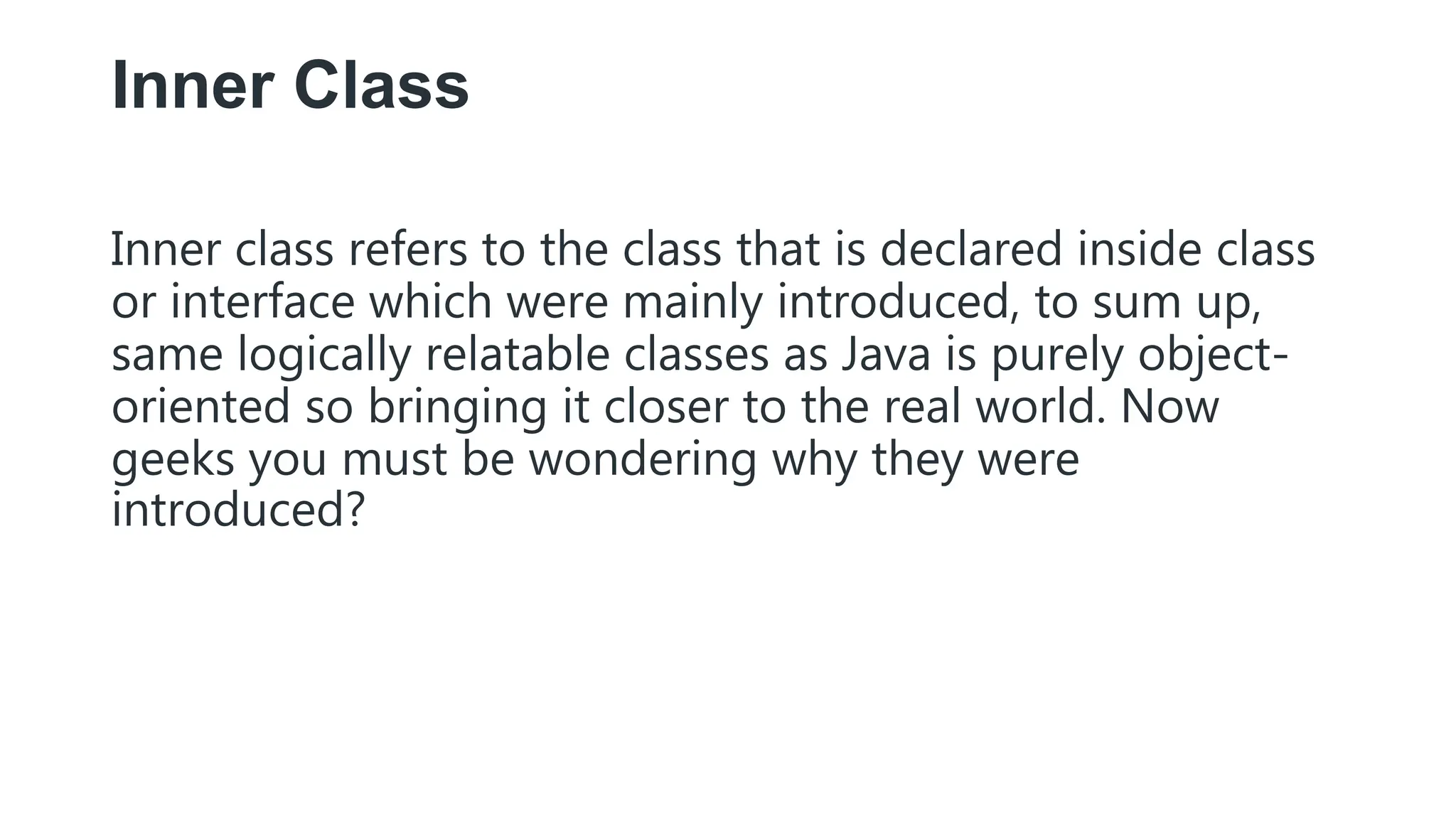 Inner Class
Inner class refers to the class that is declared inside class
or interface which were mainly introduced, to sum up,
same logically relatable classes as Java is purely object-
oriented so bringing it closer to the real world. Now
geeks you must be wondering why they were
introduced?
 