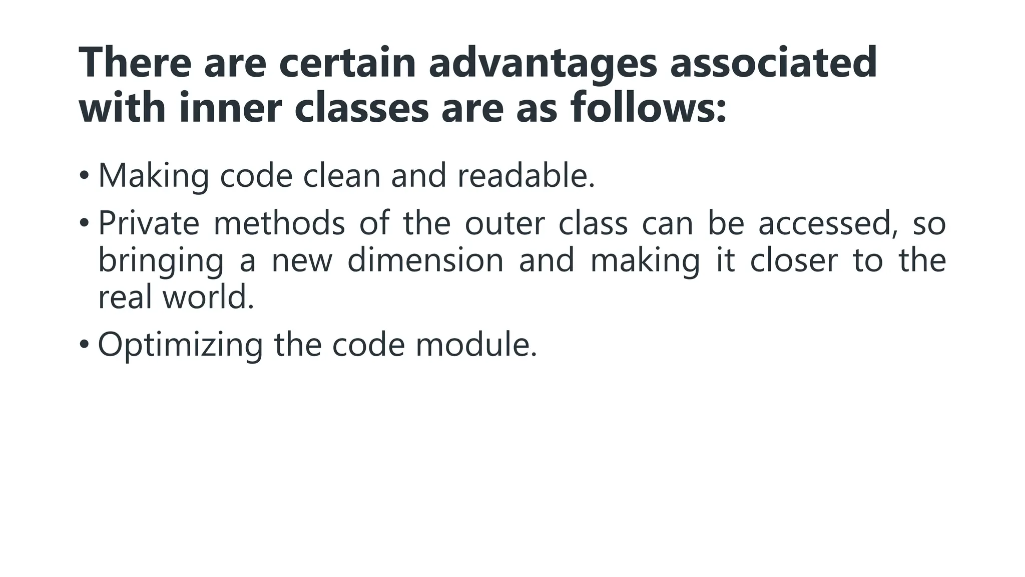 There are certain advantages associated
with inner classes are as follows:
• Making code clean and readable.
• Private methods of the outer class can be accessed, so
bringing a new dimension and making it closer to the
real world.
• Optimizing the code module.
 