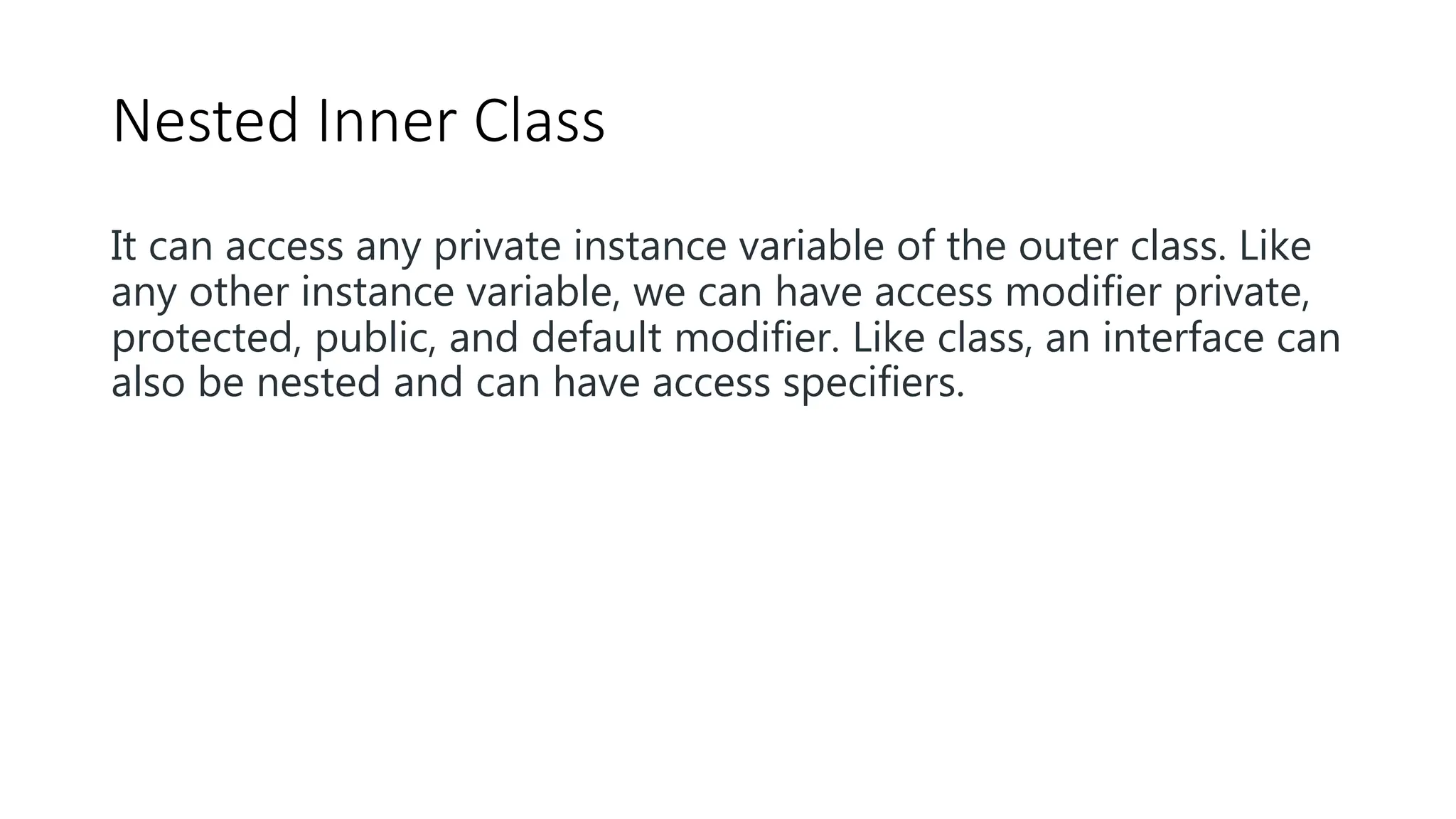 Nested Inner Class
It can access any private instance variable of the outer class. Like
any other instance variable, we can have access modifier private,
protected, public, and default modifier. Like class, an interface can
also be nested and can have access specifiers.
 