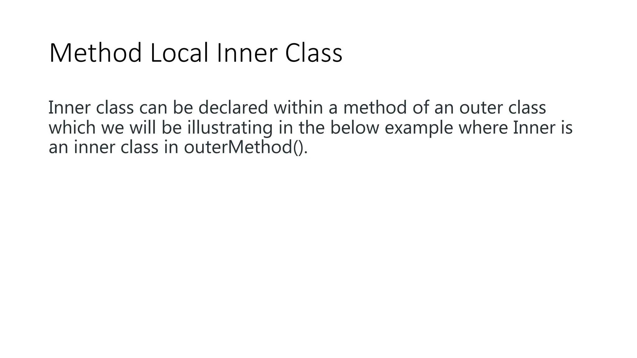 Method Local Inner Class
Inner class can be declared within a method of an outer class
which we will be illustrating in the below example where Inner is
an inner class in outerMethod().
 