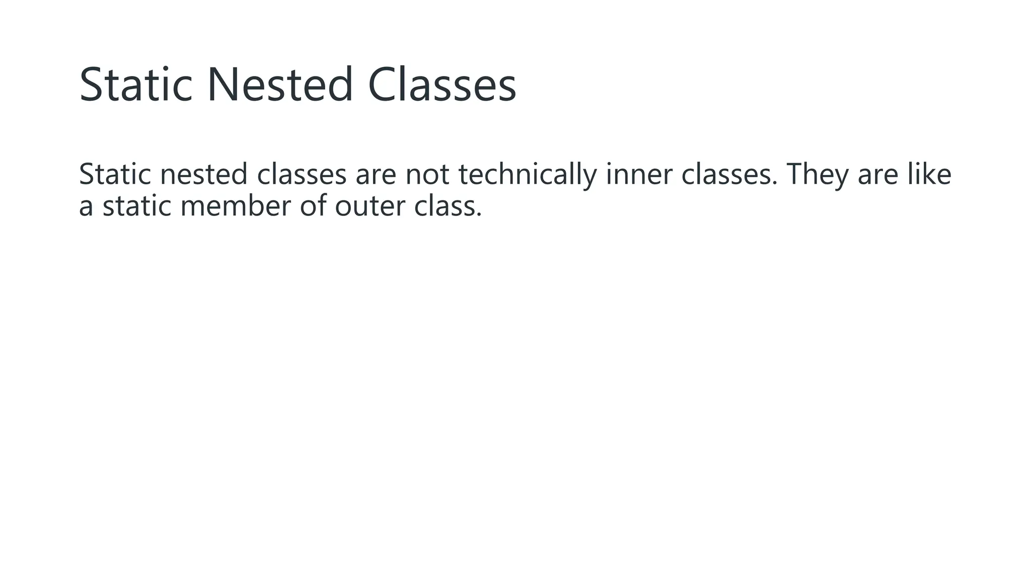 Static Nested Classes
Static nested classes are not technically inner classes. They are like
a static member of outer class.
 