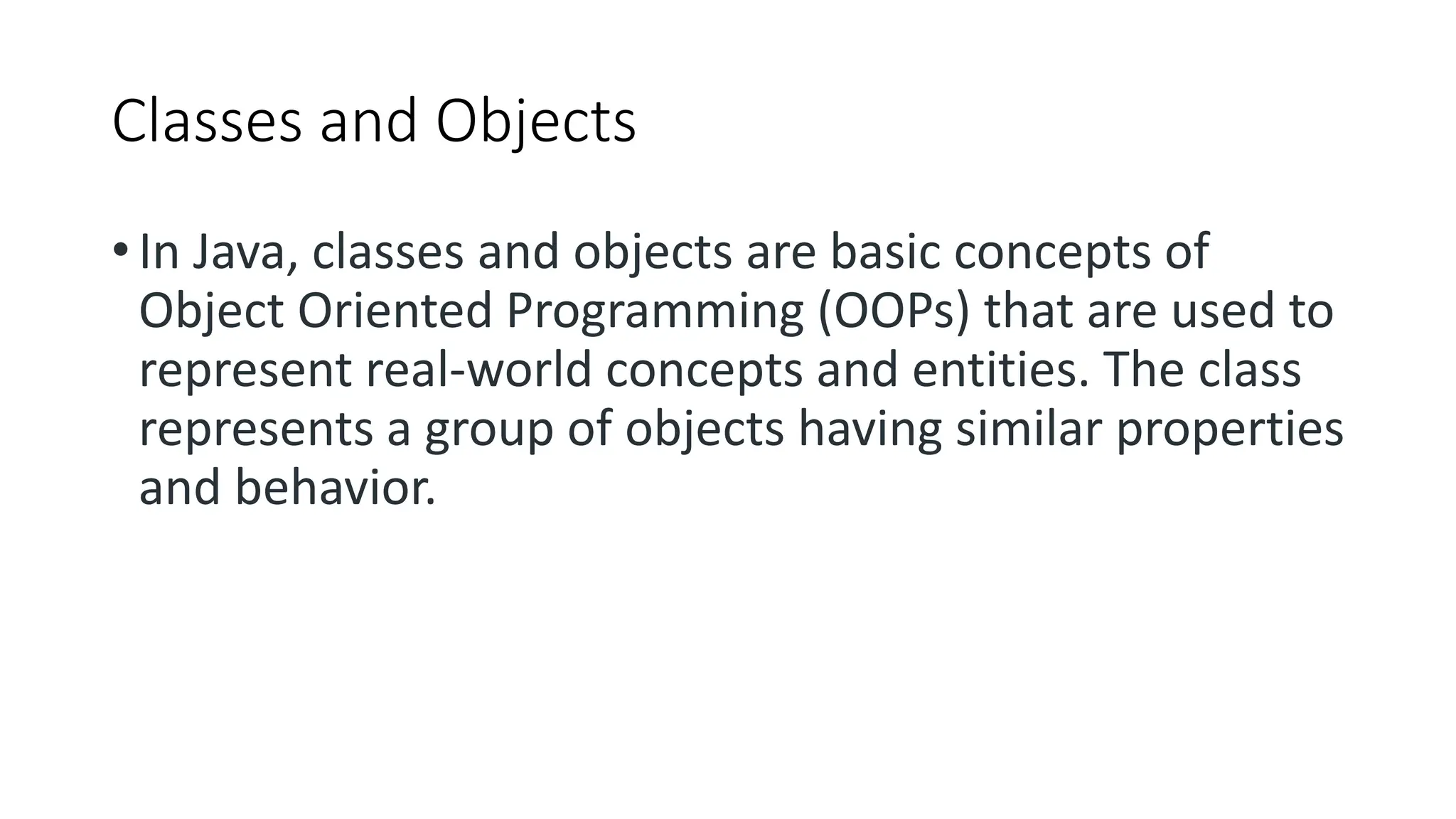 Classes and Objects
• In Java, classes and objects are basic concepts of
Object Oriented Programming (OOPs) that are used to
represent real-world concepts and entities. The class
represents a group of objects having similar properties
and behavior.
 