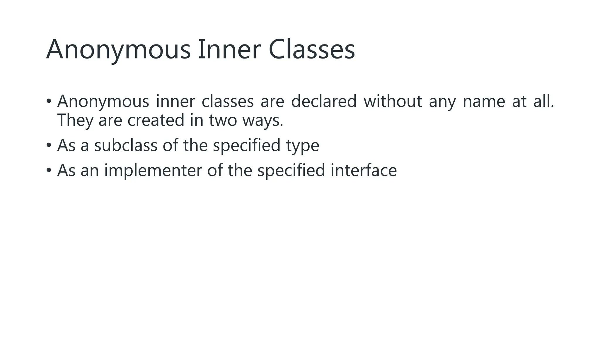 Anonymous Inner Classes
• Anonymous inner classes are declared without any name at all.
They are created in two ways.
• As a subclass of the specified type
• As an implementer of the specified interface
 