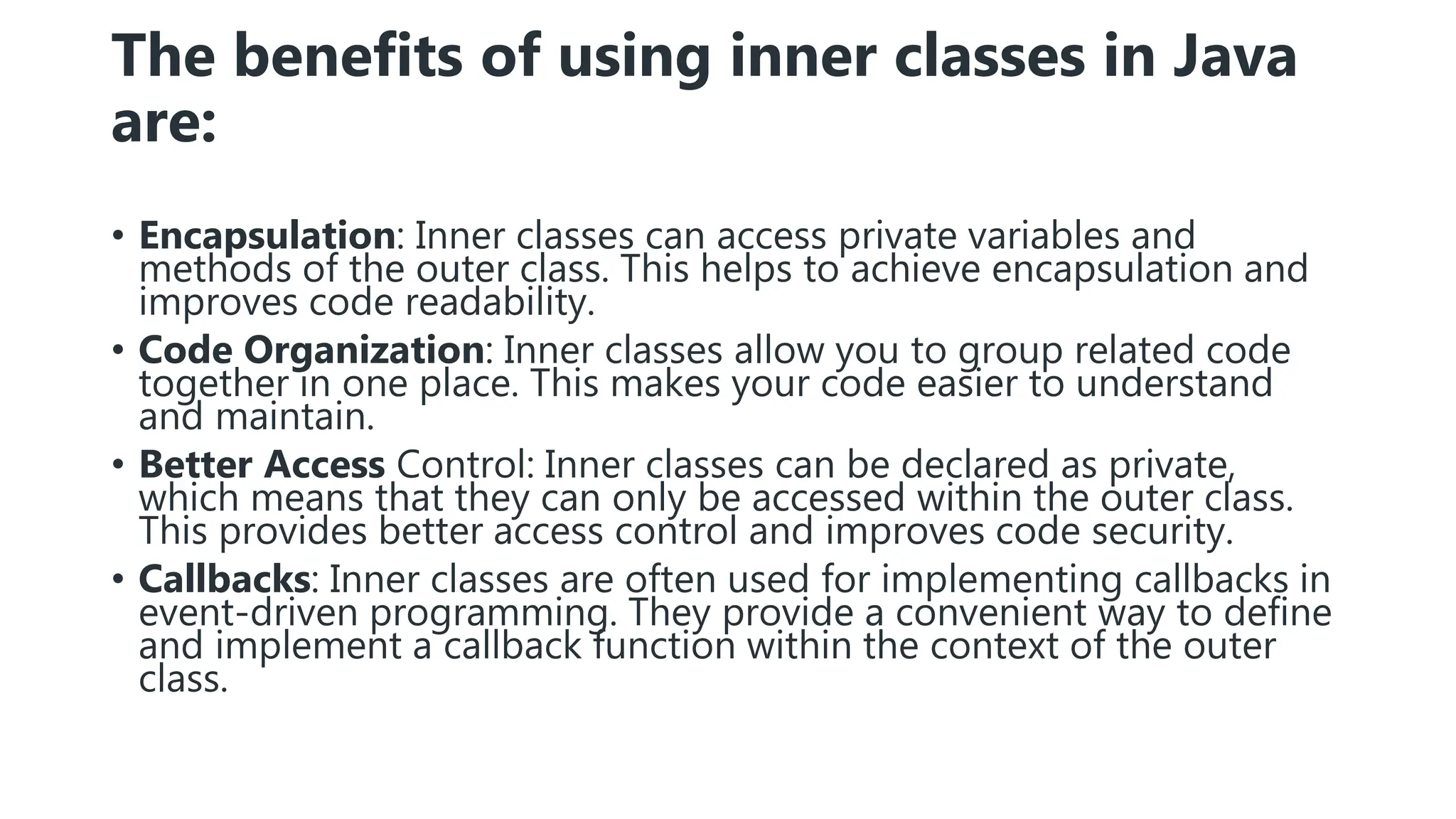The benefits of using inner classes in Java
are:
• Encapsulation: Inner classes can access private variables and
methods of the outer class. This helps to achieve encapsulation and
improves code readability.
• Code Organization: Inner classes allow you to group related code
together in one place. This makes your code easier to understand
and maintain.
• Better Access Control: Inner classes can be declared as private,
which means that they can only be accessed within the outer class.
This provides better access control and improves code security.
• Callbacks: Inner classes are often used for implementing callbacks in
event-driven programming. They provide a convenient way to define
and implement a callback function within the context of the outer
class.
 