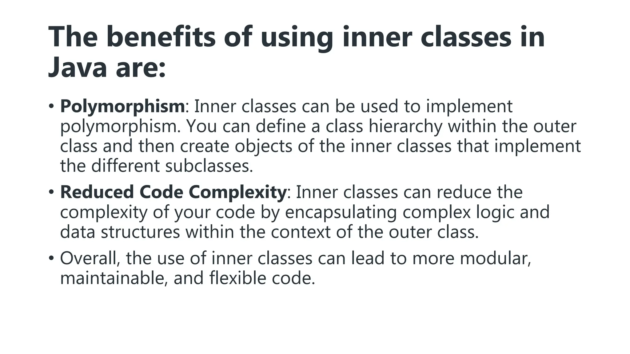 The benefits of using inner classes in
Java are:
• Polymorphism: Inner classes can be used to implement
polymorphism. You can define a class hierarchy within the outer
class and then create objects of the inner classes that implement
the different subclasses.
• Reduced Code Complexity: Inner classes can reduce the
complexity of your code by encapsulating complex logic and
data structures within the context of the outer class.
• Overall, the use of inner classes can lead to more modular,
maintainable, and flexible code.
 