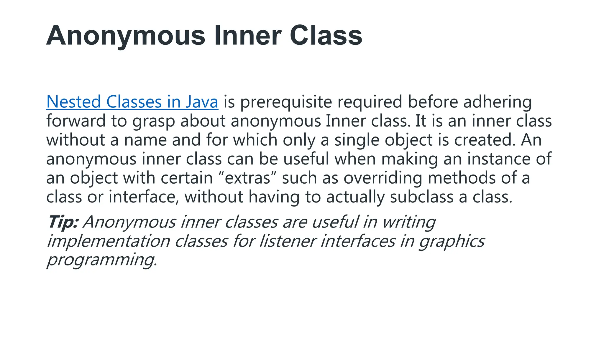Anonymous Inner Class
Nested Classes in Java is prerequisite required before adhering
forward to grasp about anonymous Inner class. It is an inner class
without a name and for which only a single object is created. An
anonymous inner class can be useful when making an instance of
an object with certain “extras” such as overriding methods of a
class or interface, without having to actually subclass a class.
Tip: Anonymous inner classes are useful in writing
implementation classes for listener interfaces in graphics
programming.
 