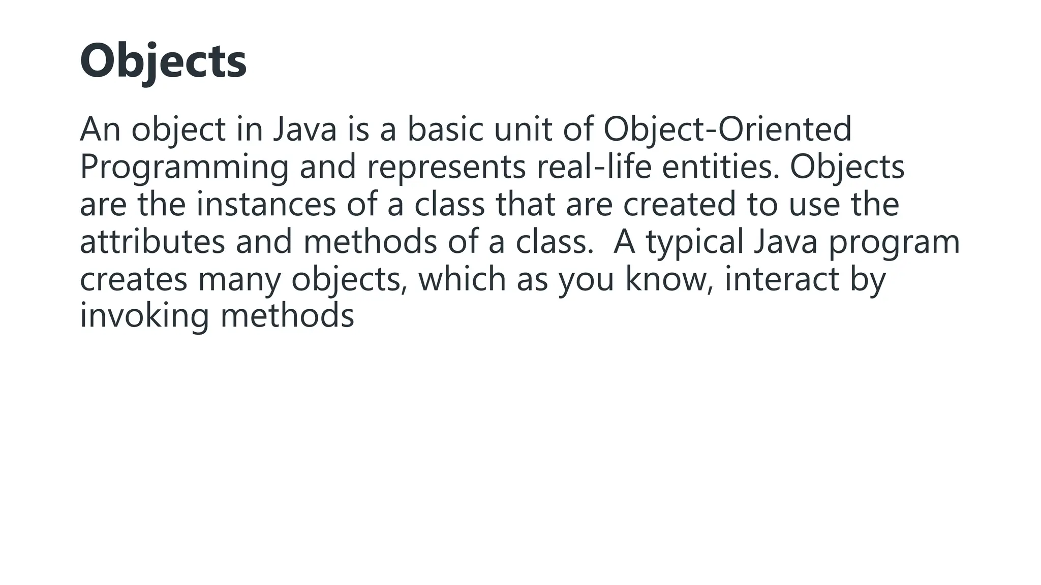 Objects
An object in Java is a basic unit of Object-Oriented
Programming and represents real-life entities. Objects
are the instances of a class that are created to use the
attributes and methods of a class. A typical Java program
creates many objects, which as you know, interact by
invoking methods
 