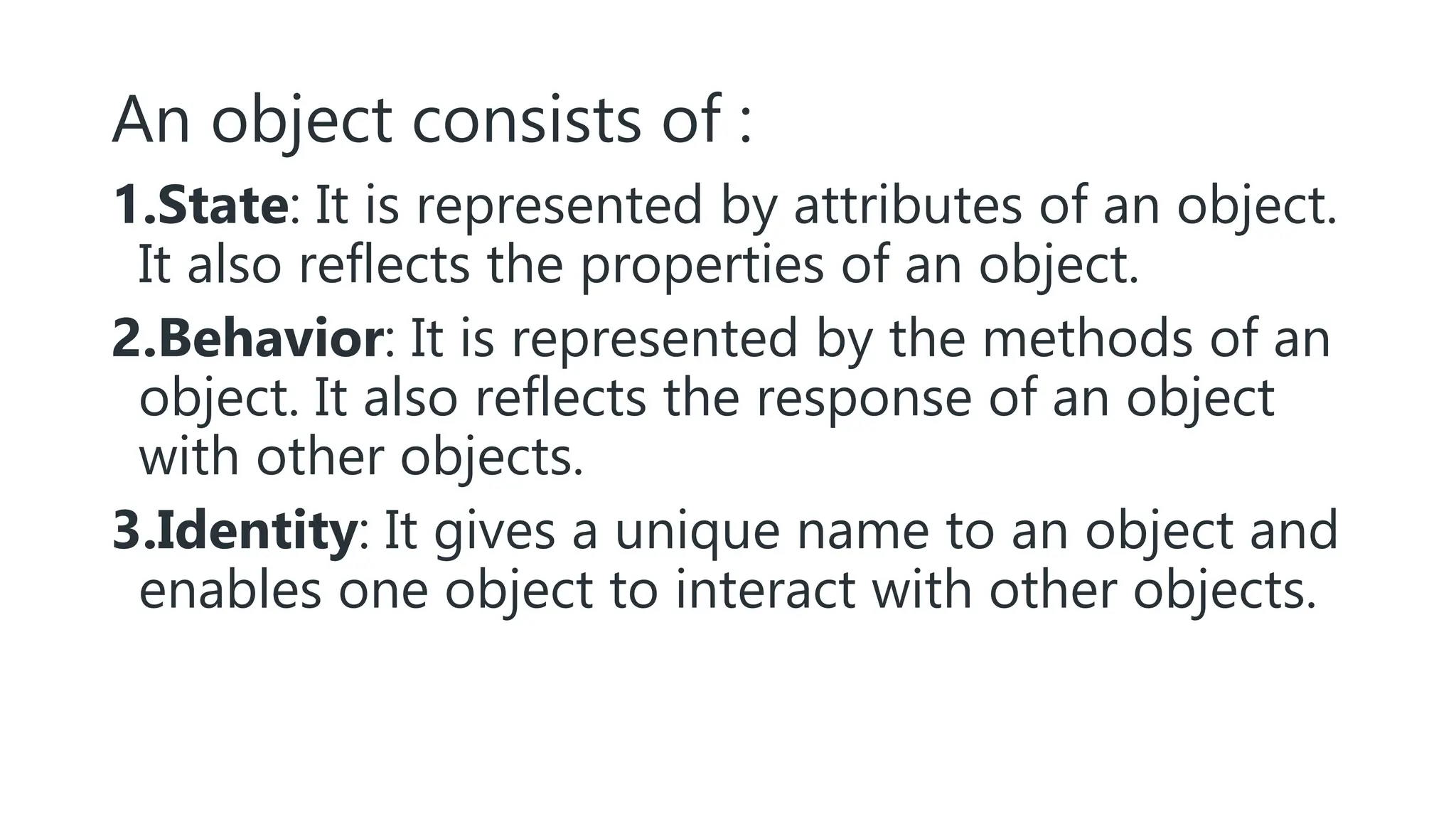 An object consists of :
1.State: It is represented by attributes of an object.
It also reflects the properties of an object.
2.Behavior: It is represented by the methods of an
object. It also reflects the response of an object
with other objects.
3.Identity: It gives a unique name to an object and
enables one object to interact with other objects.
 