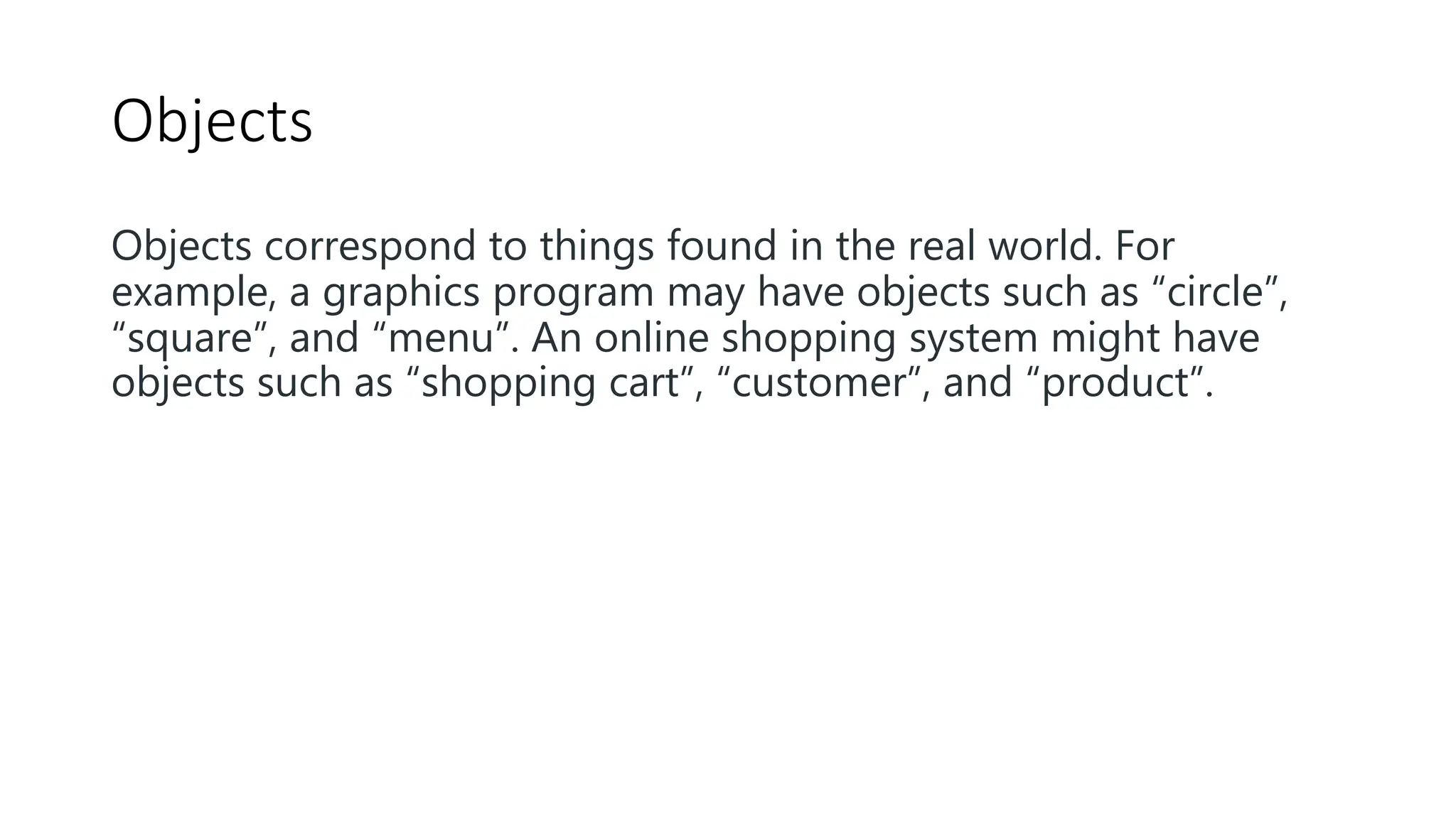 Objects
Objects correspond to things found in the real world. For
example, a graphics program may have objects such as “circle”,
“square”, and “menu”. An online shopping system might have
objects such as “shopping cart”, “customer”, and “product”.
 