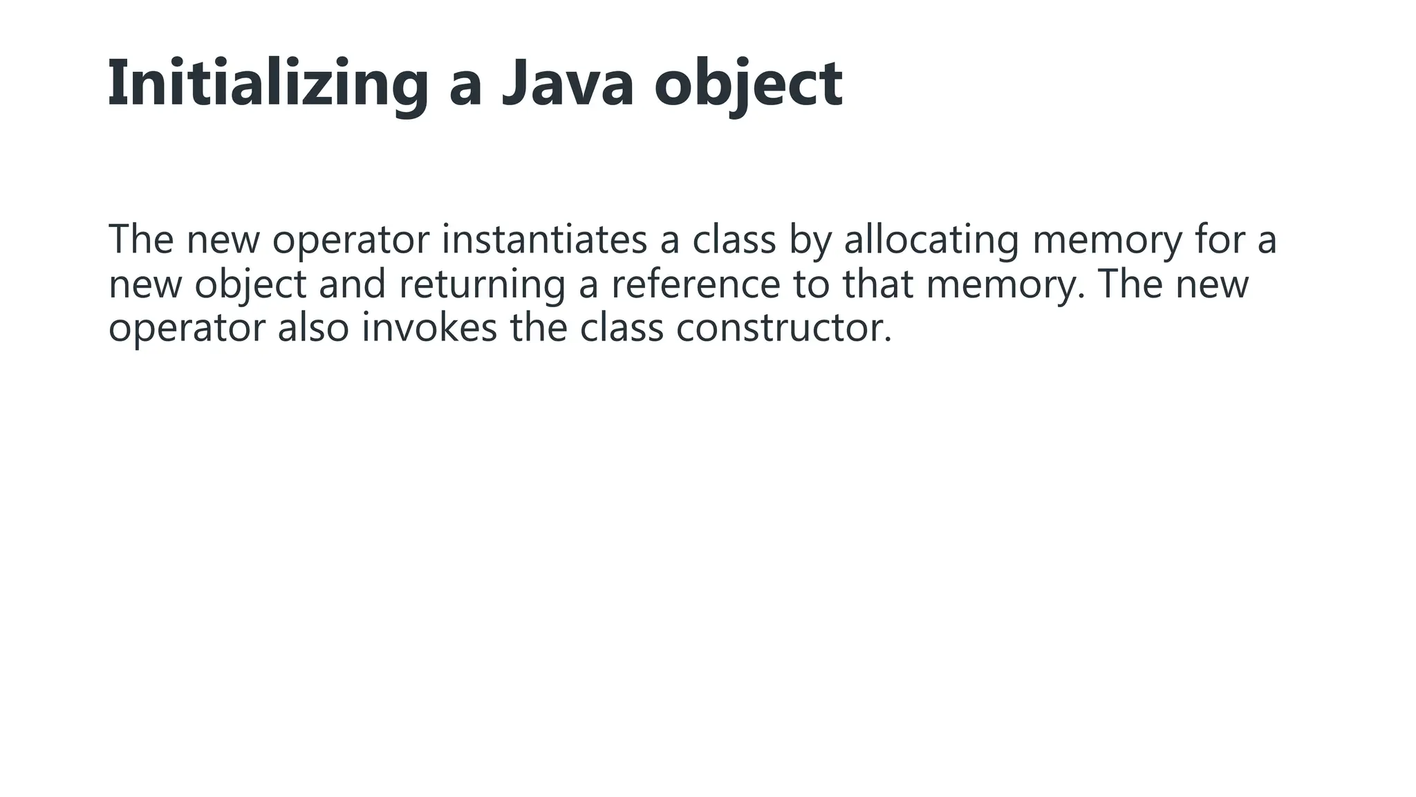 Initializing a Java object
The new operator instantiates a class by allocating memory for a
new object and returning a reference to that memory. The new
operator also invokes the class constructor.
 