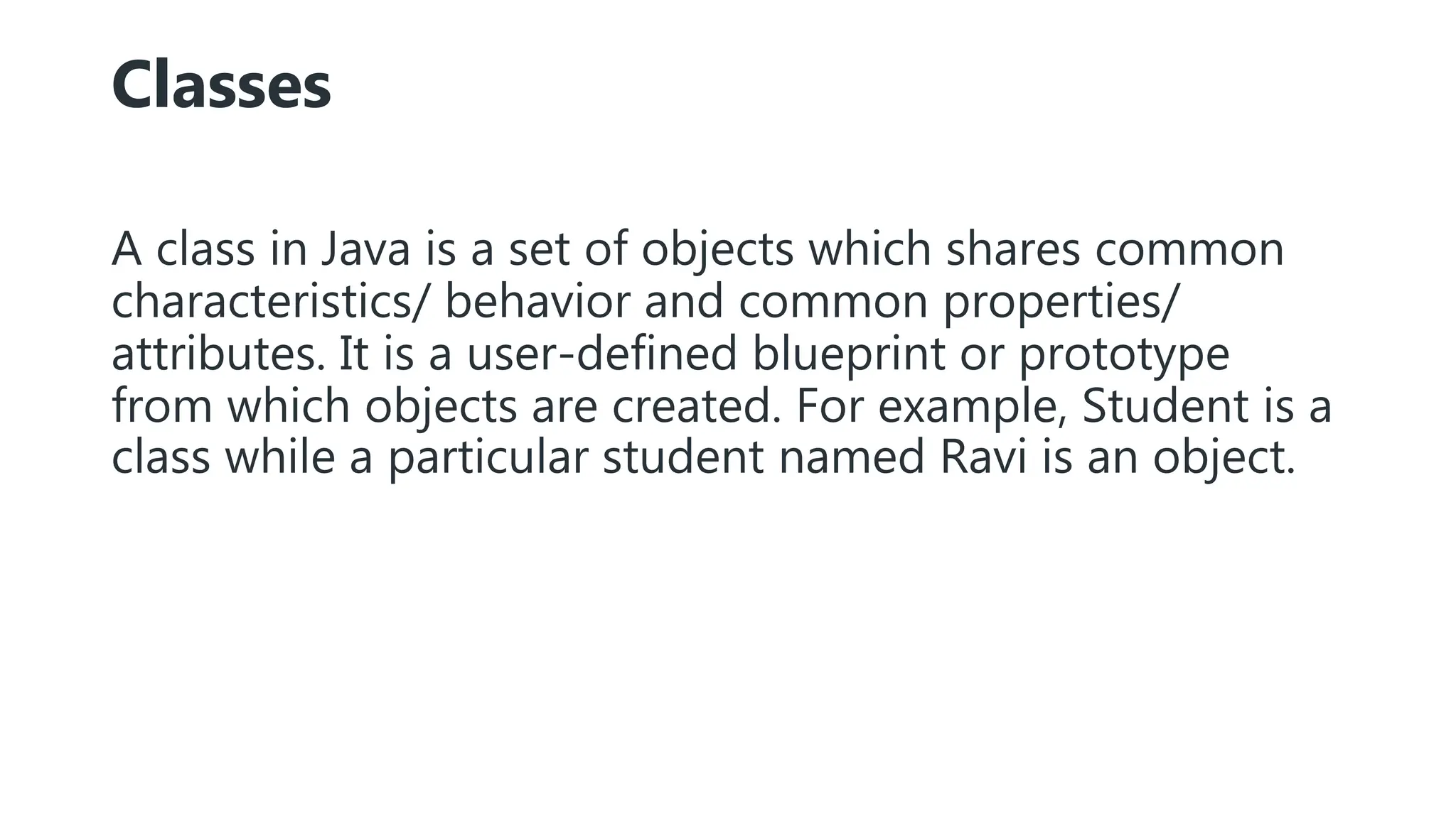 Classes
A class in Java is a set of objects which shares common
characteristics/ behavior and common properties/
attributes. It is a user-defined blueprint or prototype
from which objects are created. For example, Student is a
class while a particular student named Ravi is an object.
 