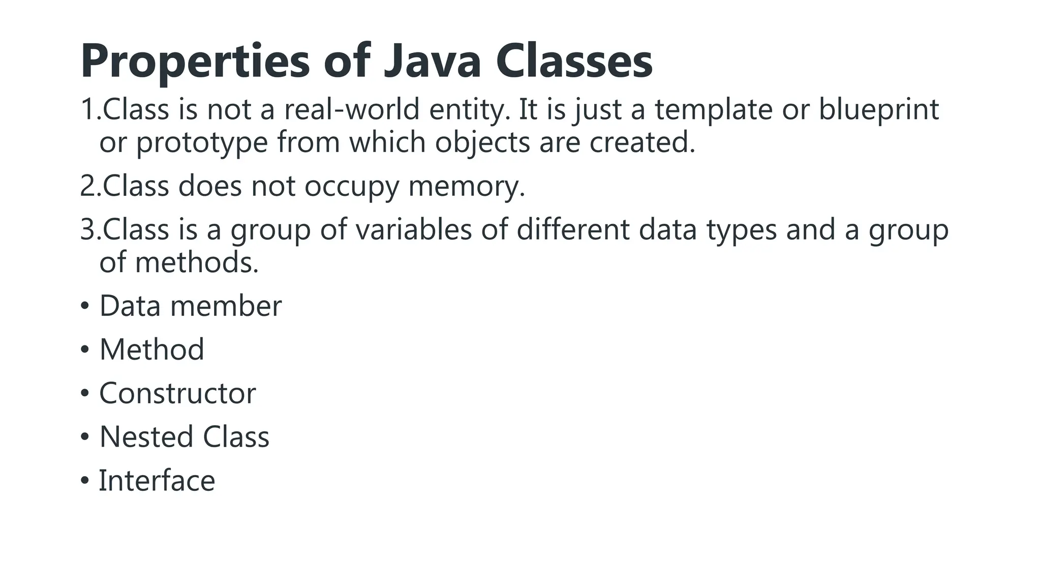 Properties of Java Classes
1.Class is not a real-world entity. It is just a template or blueprint
or prototype from which objects are created.
2.Class does not occupy memory.
3.Class is a group of variables of different data types and a group
of methods.
• Data member
• Method
• Constructor
• Nested Class
• Interface
 