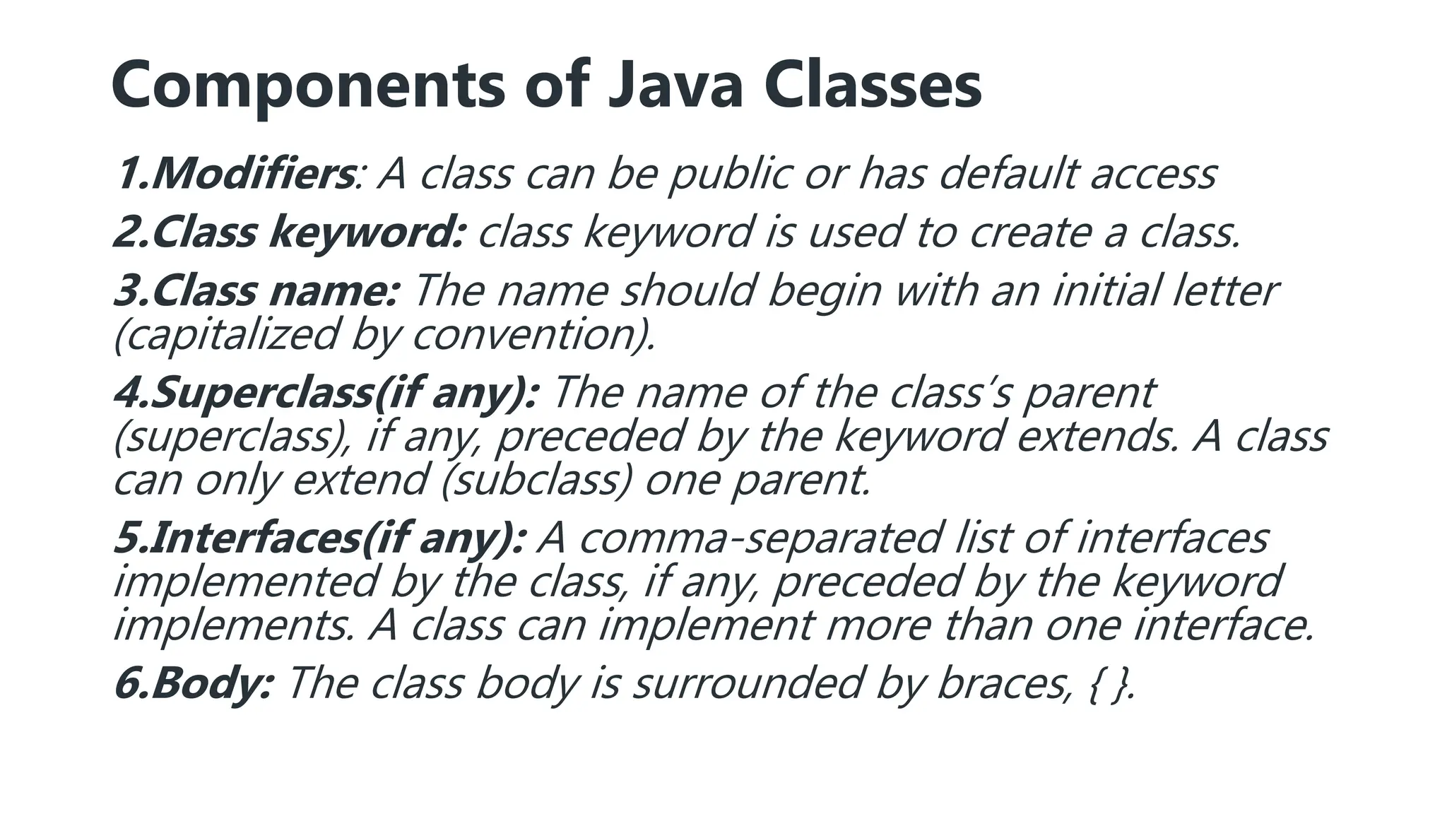 Components of Java Classes
1.Modifiers: A class can be public or has default access
2.Class keyword: class keyword is used to create a class.
3.Class name: The name should begin with an initial letter
(capitalized by convention).
4.Superclass(if any): The name of the class’s parent
(superclass), if any, preceded by the keyword extends. A class
can only extend (subclass) one parent.
5.Interfaces(if any): A comma-separated list of interfaces
implemented by the class, if any, preceded by the keyword
implements. A class can implement more than one interface.
6.Body: The class body is surrounded by braces, { }.
 