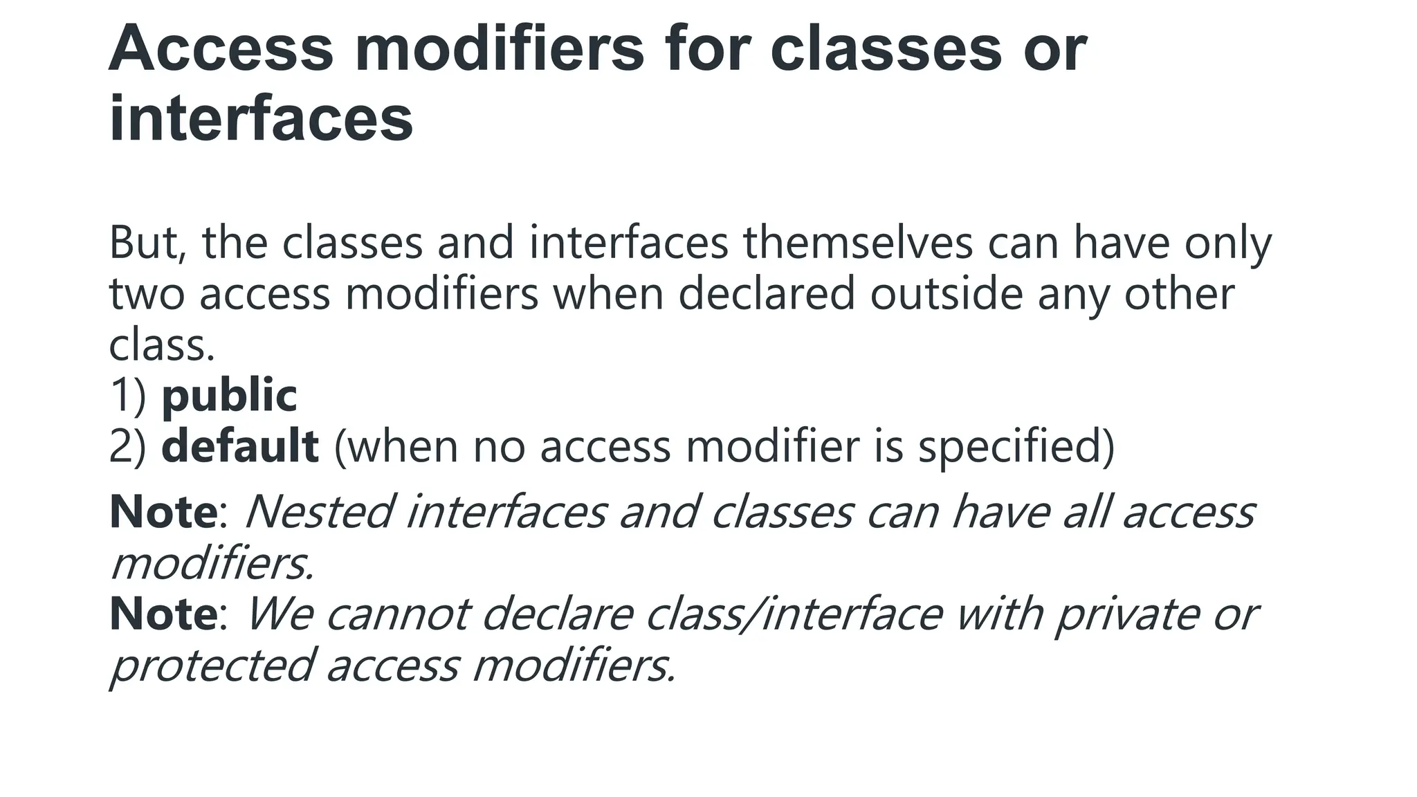 Access modifiers for classes or
interfaces
But, the classes and interfaces themselves can have only
two access modifiers when declared outside any other
class.
1) public
2) default (when no access modifier is specified)
Note: Nested interfaces and classes can have all access
modifiers.
Note: We cannot declare class/interface with private or
protected access modifiers.
 