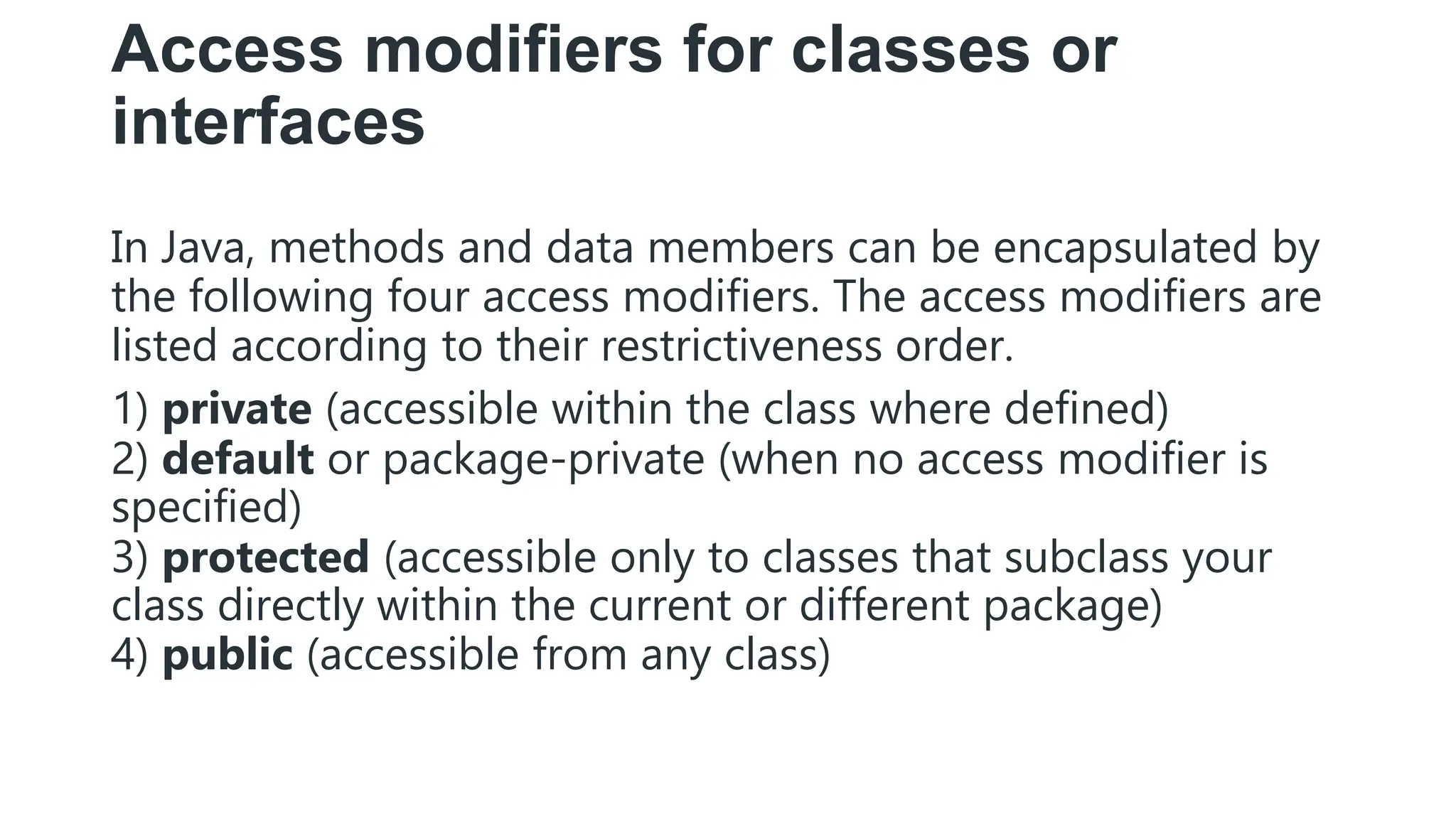 Access modifiers for classes or
interfaces
In Java, methods and data members can be encapsulated by
the following four access modifiers. The access modifiers are
listed according to their restrictiveness order.
1) private (accessible within the class where defined)
2) default or package-private (when no access modifier is
specified)
3) protected (accessible only to classes that subclass your
class directly within the current or different package)
4) public (accessible from any class)
 
