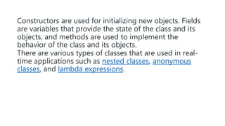 Constructors are used for initializing new objects. Fields
are variables that provide the state of the class and its
objects, and methods are used to implement the
behavior of the class and its objects.
There are various types of classes that are used in real-
time applications such as nested classes, anonymous
classes, and lambda expressions.
 