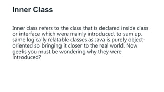 Inner Class
Inner class refers to the class that is declared inside class
or interface which were mainly introduced, to sum up,
same logically relatable classes as Java is purely object-
oriented so bringing it closer to the real world. Now
geeks you must be wondering why they were
introduced?
 