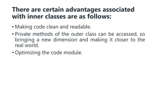 There are certain advantages associated
with inner classes are as follows:
• Making code clean and readable.
• Private methods of the outer class can be accessed, so
bringing a new dimension and making it closer to the
real world.
• Optimizing the code module.
 