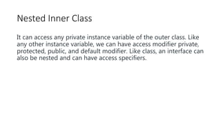 Nested Inner Class
It can access any private instance variable of the outer class. Like
any other instance variable, we can have access modifier private,
protected, public, and default modifier. Like class, an interface can
also be nested and can have access specifiers.
 
