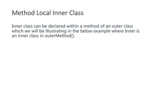 Method Local Inner Class
Inner class can be declared within a method of an outer class
which we will be illustrating in the below example where Inner is
an inner class in outerMethod().
 