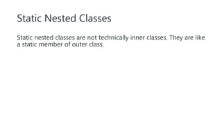 Static Nested Classes
Static nested classes are not technically inner classes. They are like
a static member of outer class.
 