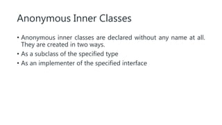 Anonymous Inner Classes
• Anonymous inner classes are declared without any name at all.
They are created in two ways.
• As a subclass of the specified type
• As an implementer of the specified interface
 