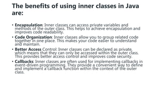 The benefits of using inner classes in Java
are:
• Encapsulation: Inner classes can access private variables and
methods of the outer class. This helps to achieve encapsulation and
improves code readability.
• Code Organization: Inner classes allow you to group related code
together in one place. This makes your code easier to understand
and maintain.
• Better Access Control: Inner classes can be declared as private,
which means that they can only be accessed within the outer class.
This provides better access control and improves code security.
• Callbacks: Inner classes are often used for implementing callbacks in
event-driven programming. They provide a convenient way to define
and implement a callback function within the context of the outer
class.
 